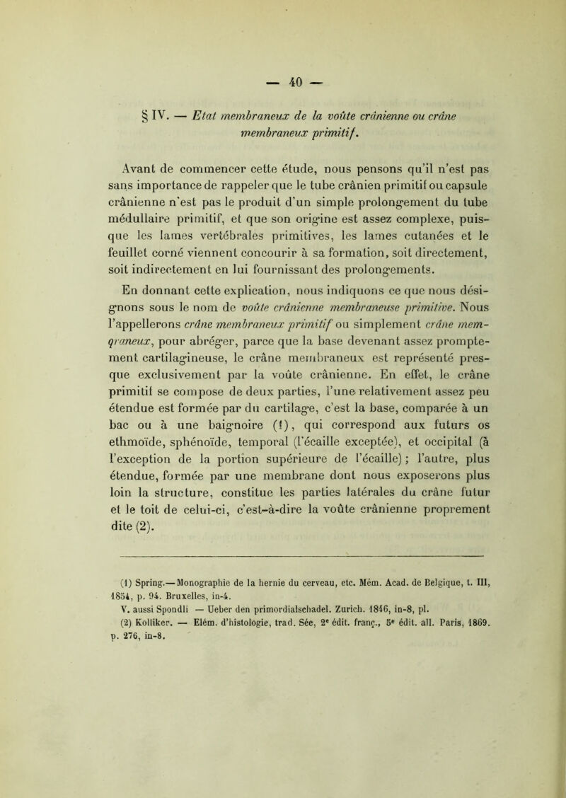 § IV. — Etat membraneux de la voûte crânienne ou crâne membraneux primitif. Avant de commencer cette étude, nous pensons qu’il n’est pas sans importance de rappeler que le tube crânien primitif ou capsule crânienne n'est pas le produit d’un simple prolongement du tube médullaire primitif, et que son origine est assez complexe, puis- que les lames vertébrales primitives, les lames cutanées et le feuillet corné viennent concourir à sa formation, soit directement, soit indirectement en lui fournissant des prolongements. En donnant cette explication, nous indiquons ce que nous dési- gnons sous le nom de voûte crânienne membraneuse primitive. Nous l’appellerons crâne membraneux primitif ou simplement crâne mem- braneux, pour abréger, parce que la base devenant assez prompte- ment cartilagineuse, le crâne membraneux est représenté pres- que exclusivement par la voûte crânienne. En effet, le crâne primitif se compose de deux parties, l’une relativement assez peu étendue est formée par du cartilage, c’est la base, comparée à un bac ou à une baignoire (!), qui correspond aux futurs os ethmoïde, sphénoïde, temporal (l’écaille exceptée), et occipital (à l’exception de la portion supérieure de l’écaille) ; l’autre, plus étendue, formée par une membrane dont nous exposerons plus loin la structure, constitue les parties latérales du crâne futur et le toit de celui-ci, c’est-à-dire la voûte crânienne proprement dite (2). (1) Spring.— Monographie de la hernie du cerveau, etc. Mém. Acad, de Belgique, t. III, 1854, p. 94. Bruxelles, in-4. V. aussi Spondli — Ueber den primordialschadel. Zurich. 1846, in-8, pl. (2) Kolliker. — Elém. d’histologie, trad. Sée, 2e édit, franc., 5e édit. ail. Paris, 1869. p. 276, in-8.