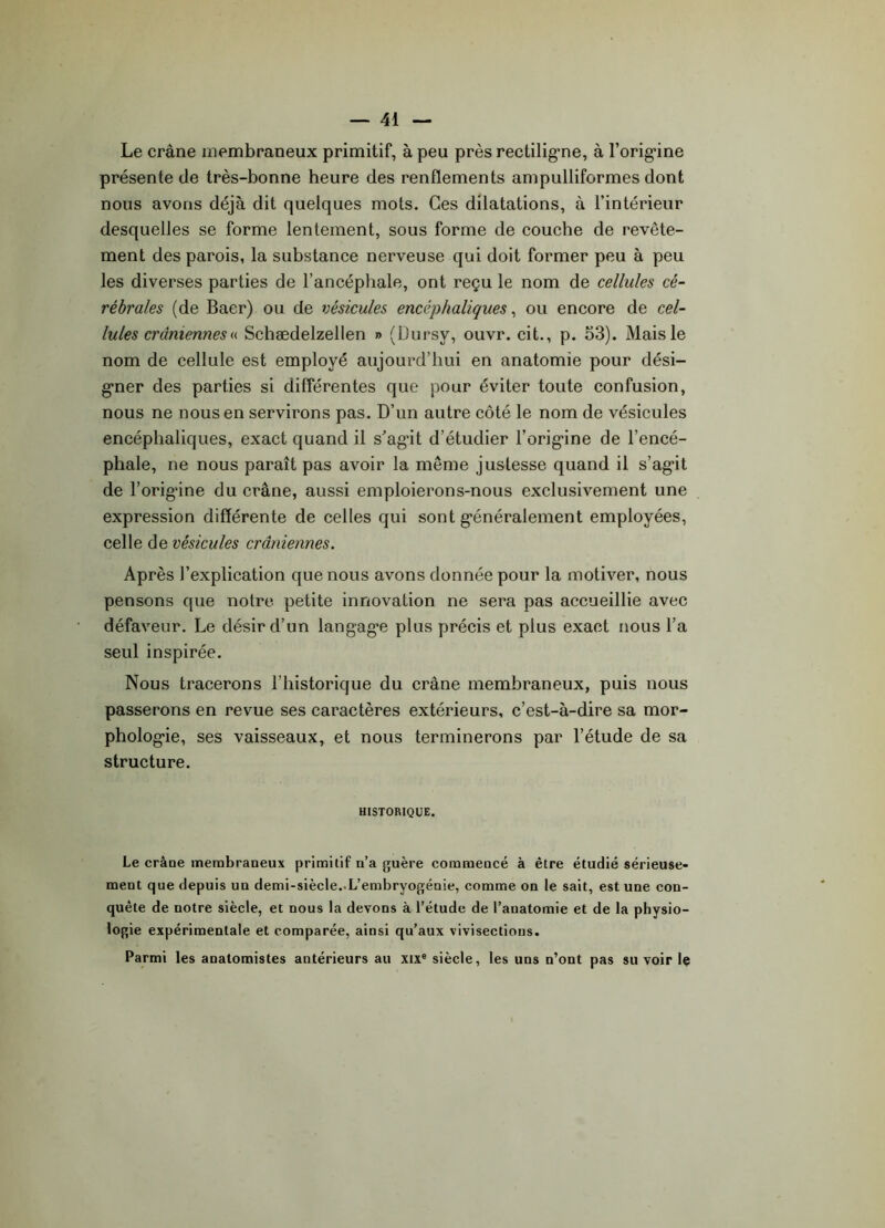 Le crâne membraneux primitif, à peu près rectiligne, à l’origine présente île très-bonne heure des renflements ampulliformes dont nous avons déjà dit quelques mots. Ces dilatations, à l’intérieur desquelles se forme lentement, sous forme de couche de revête- ment des parois, la substance nerveuse qui doit former peu à peu les diverses parties de l’ancéphale, ont reçu le nom de cellules cé- rébrales (de Baer) ou de vésicules encéphaliques, ou encore de cel- lules crâniennes « Schædelzellen » (Dursy, ouvr. cit., p. 53). Mais le nom de cellule est employé aujourd’hui en anatomie pour dési- gner des parties si différentes que pour éviter toute confusion, nous ne nous en servirons pas. D’un autre côté le nom de vésicules encéphaliques, exact quand il s'agit d’étudier l’origine de l’encé- phale, ne nous paraît pas avoir la meme justesse quand il s’agit de l’orig’ine du crâne, aussi emploierons-nous exclusivement une expression différente de celles qui sont généralement employées, celle de vésicules crâniennes. Après l’explication que nous avons donnée pour la motiver, nous pensons que notre petite innovation ne sera pas accueillie avec défaveur. Le désir d’un langage plus précis et plus exact nous l’a seul inspirée. Nous tracerons l’historique du crâne membraneux, puis nous passerons en revue ses caractères extérieurs, c’est-à-dire sa mor- phologie, ses vaisseaux, et nous terminerons par l’étude de sa structure. HISTORIQUE. Le crâüe membraneux primitif n’a guère commeucé à être étudié sérieuse- ment que depuis un demi-siècle. L’embryogénie, comme on le sait, est une con- quête de notre siècle, et nous la devons à l’étude de l’anatomie et de la physio- logie expérimentale et comparée, ainsi qu’aux vivisections. Parmi les anatomistes antérieurs au xixe siècle, les uns n’ont pas su voir le