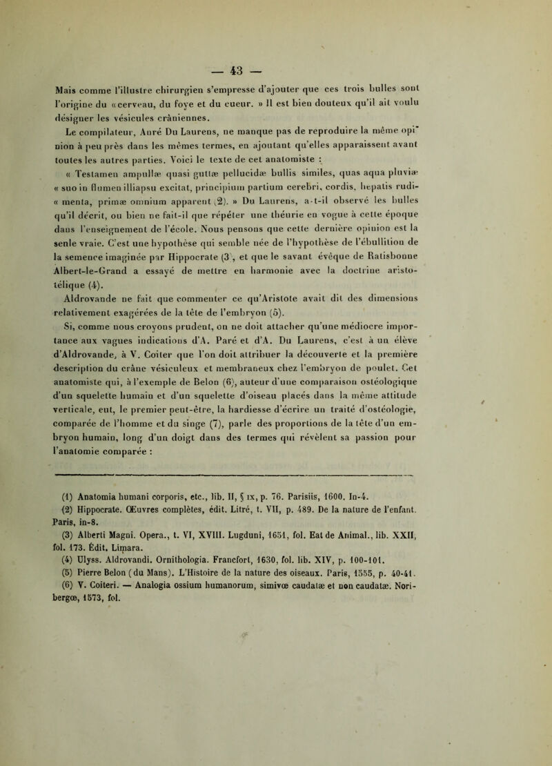 Mais comme l’illustre chirurgien s’empresse d’ajouter que ces trois bulles sont l’origine du «cerveau, du foye et du eueur. » 11 est bien douteux qu il ait voulu désigner les vésicules crâniennes. Le compilateur, Anré Du Laurens, ne manque pas de reproduire la même opi* nion à peu près dans les mêmes termes, en ajoutant qu elles apparaissent avant toutes les autres parties. Voici le texte de cet anatomiste : « Teslamen ampullæ quasi guttæ pellucidæ buliis similes, quas aqua pluviæ « suo in llumeu illiapsu excitât, principium parlium cerebri, cordis, bepatis rudi- « menta, primæ omnium apparent ^2). » Du Laurens, a-t-il observé les bulles qu’il décrit, ou bien ne fait-il que répéter une théorie en vogue à cette époque dans l’enseignement de l’école. Nous pensons que cette dernière opinion est la seule vraie. C’est une hypothèse qui semble née de l’hypothèse de l’ébullition de la semence imaginée par Hippocrate (3 , et que le savant évêque de Ralisbonue Albert-le-Grand a essayé de mettre en harmonie avec la doctrine aristo- télique (4). Aldrovande ne fait que commenter ce qu’Arislote avait dit des dimensious relativement exagérées de la tète de l’embryon (ô). Si, comme nous croyons prudent, on ne doit attacher qu’une médiocre impor- tance aux vagues indications d’A. Paré et d’A. Du Laurens, c’est à un élève d’Aldrovande, à V. Coiler que l’on doit attribuer la découverte et la première description du crâne vésieuleux et membraneux chez l’embryon de poulet. Cet anatomiste qui, à l’exemple de Belon (o), auteur d’une comparaison osléologique d’un squelette humain et d’un squelette d’oiseau placés dans la même attitude verticale, eut, le premier peut-être, la hardiesse d’écrire un traité d’ostéologie, comparée de l’homme et du singe (7), parle des proportions de la tête d’un em- bryon humain, long d’un doigt dans des termes qui révèlent sa passion pour l’auatomie comparée : (1) Anatomia humani corporis, etc., lib. Il, § ix,p. 76. Parisiis, 1600. In-4. (2) Hippocrate. Œuvres complètes, édit. Litré, t. VII, p. 489. De la nature de l’enfant. Paris, in-8. (3) Alberti Magni. Opéra., t. VI, XVIII. Lugduni, 1651, fol. Eal de Animal., lib. XXII, fol. 173. Édit. Limara. (4) Ulyss. Aldrovandi. Ornilhologia. Francfort, 1630, fol. lib. XIV, p. 100-101. (5) Pierre Belon (du Mans). L’Histoire de la nature des oiseaux. Paris, 1355, p. 40-41. (6) V. Coiteri. — Analogia ossium humanorum, simivœ caudalæ et non caudatæ. Nori- bergœ, 1573, fol.