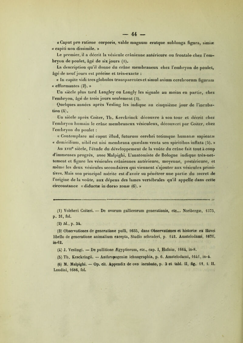 « Caput pro ratione corporis, valde magnum eratque sublonga figura, simiæ « capiti non dissimile. » Le premier, il a décrit la vésicule crânienne antérieure ou frontale chez l’em- bryon de poulet, âgé de six jours (I). La description qu’il donne du crâne membraneux chez l’embryon de poulet, âgé de neuf jours est précise et très-exacte : « In capile vidi tresglobulos transparentes et simul avium cerebrorum figuram « efformanles (2). » Un siècle plus tard Langley ou Langly les signale au moins en partie, chez l’embryon, âgé de trois jours seulement (3). Quelques années après Vesling les indique au cinquième jour de l’incuba- tion (4). Un siècle après Coiter, Th. Kerckrinck découvre à son tour et décrit chez l’embryon humain le crâne membraneux vésiculeux, découvert par Coiter, chez l’embryon du poulet : « Contemplare mî caput illud, futurum cerebri totiusque humanæ sapientæ « domicilium, niliil est nisi membrana quædam venta sen spiritibus inflata (5). » Au xviie siècle, l’élude du développement de la voûte du crâne fait tout à coup d’immenses progrès, avec Malpighi. L’anatomiste de Bologne indique très-net- tement et figure les vésicules crâniennes antérieure, moyenne, postérieure, et même les deux vésicules secondaires qui viennent s’ajouter aux vésicules primi- tives. Mais son principal mérite est d’avoir su pénétrer une partie du secret de l’origine de la voûte, aux dépens des lames vertébrales qu’il appelle dans cette circonstance « diductæ in dorso zonæ (6). » (1) Yolcheri Coiteri. — De ovorum galliceorum generationis, etc... Noribergæ, 1575, p. 31, fol. (2) Id., p. 34. (3) Observationes de generatione pulli, 1655, dans Observationes et historiæ ex Havei libello de generatione animalium excepta, Studio schraderi, p. 142. Amstelodami, 1671, in-42. (4) J. Veslingi. — De pullitione Ægyptiorum, etc., cap. I, Hafniæ, 1664, in-8. (5) Th. Kesckringii. — Anthropogeniæ ichuographia, p. 6. Amstelodami, 1641, in-4. (6) M. Malpighi. — Op. cit. Appendix de ovo incubato, p. 3 et tabl. II, fig. 11, t. II. Londini, 1686, fol.