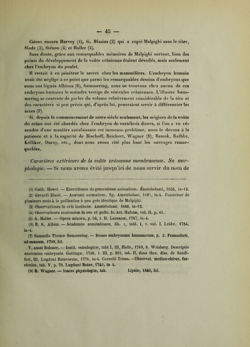 Citons encore Harvey (1), G. Blasius (2) qui a copié Malpighi sans le citer, Slade (3), Sténon (4) et Haller (5). Sans doute, grâce aux remarquables mémoires de Malpighi surtout, bien des points du développement de la voûte crânienne étaient dévoilés, mais seulement chez l’embryon du poulet. Il restait à en pénétrer le secret chez les mammifères. L’embryon humain avait été négligé à ce point que parmi les remarquables dessins d’embryons que nous ont légués Albinus (G), Sœmmering, nous ne trouvons chez aucun de ces embryons humains le moindre vestige de vésicules crâniennes. L’illustre Sœm- mering se contente de parler du volume relativement considérable de la tète et des caractères si peu précis qui, d’après lui, pourraient servir à différencier les sexes (7). Si, depuis le commencement de notre siècle seulement, les origines de la voûte du crâne ont été abordés chez l’embryon de vertébrés divers, si l’on a vu ré- soudre d’une manière satisfaisante cet immense problème, nous le devons à la patience et à la sagacité de Bischoff, Reichert, Wagner (8), Remak, Rathke, Kolliker, Dursy, etc., dont nous avons cité plus haut les ouvrages remar- quables. \ Caractères extérieurs de la voûte crânienne membraneuse. Sa mor- phologie. — Si nous avons évité jusqu’ici de nous servir du nom de (1) Guill. Hawei. — Exercitiones de generatione animalium. Amstelodami, 1655, in-1â. (2) Gerardi Blasii. — Anatomi animalium, fig. Amstelodani, 1681, in-4. Postérieur de plusieurs mois à la pullication à peu près identique de Malpighi. (3) Observationes in ovis institutæ. Amstelodami, 1668, in-12. (4) Observationes anatomicæ in ovo et pullo. In Act. Hafniæ, vol. II, p. 81. (o) A. Haller. — Opéra minora, p. 54, t. II. Lausanæ, 1767, in-4. (8) B. S. Albini. — Academiæ annotationes, lib. i, tabl. 1, v. vol. I. Leidæ, 1754, in-4. (7) Samuelis Thomæ Sommering. — Icônes embryonum humanorum, p. 3. Francoforti, admœnum, 1799, fol. V. aussi Bobmer. — Instit. osteologicæ, tabl I, III, Halle, 1749, 8. Wrisberg. Descriptio anatomica embryonis. Gottingæ, 1746, t. III, p. 203, tab. II, dans thés. diss. de Sandi- fort, III, Lugduni Batavorum, 1778, in-4. Cornelii Triœn.—Observât, medico-chirur. fas- ciculus, tab. V, p. 75. Lugduni Batav, 1743, in 4. (8) R. Wagner. — Icônes physiologiæ, tab. Lipsiæ, 1840, fol.