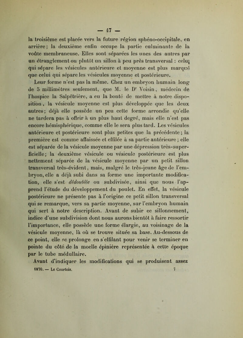 la troisième est placée vers la future rég'ion sphéno-occipitale, en arrière; la deuxième enfin occupe la partie culminante de la voûte membraneuse. Elles sont séparées Jes unes des autres par un étranglement ou plutôt un sillon à peu près transversal : celu^ qui sépare les vésicules antérieure et moyenne est plus marqué que celui qui sépare les vésicules moyenne et postérieure. Leur forme n’est pas la même. Chez un embryon humain long de o millimètres seulement, que M. le Dr Voisin , médecin de l’hospice la Salpêtrière, a eu la bonté de mettre à notre dispo- sition , la vésicule moyenne est plus développée que les deux autres; déjà elle possède un peu cette forme arrondie qu’elle ne tardera pas à offrir à un plus haut degré, mais elle n’est pas encore hémisphérique, comme elle le sera plus tard. Les vésicules antérieure et postérieure sont plus petites que la précédente; la première est comme affaissée et effilée à sa partie antérieure ; elle est séparée de la vésicule moyenne par une dépression très-super- ficielle; la deuxième vésicule ou vésicule postérieure est plus nettement séparée de la vésicule moyenne par un petit sillon transversal très-évident, mais, malgré le très-jeune âge de l’em- bryon, elle a déjà subi dans sa forme une importante modifica- tion, elle s’est dédoublée ou subdivisée, ainsi que nous l’ap- prend l’étude du développement du poulet. En effet, la vésicule postérieure ne présente pas à J’origine ce petit sillon transversal qui se remarque, vers sa partie moyenne, sur l’embryon humain qui sert à notre description. Avant de subir ce sillonnement, indice d’une subdivision dont nous aurons bientôt à faire ressortir l’importance, elle possède une forme élargie, au voisinage de la vésicule moyenne, là où se trouve située sa base. Au-dessous de ce point, elle se prolonge en s’effilant pour venir se terminer en pointe du côté de la moelle épinière représentée à cette époque par le tube médullaire. Avant d’indiquer les modifications qui se produisent assez 1870. — Le Courtois. 7