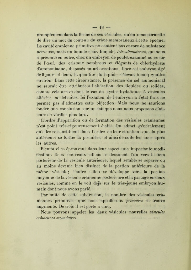 promptement dans la forme de ces vésicules, qu’on nous permette de dire un mot du contenu du crâne membraneux à cette époque. La cavité crânienne primitive ne contient pas encore de substance nerveuse, mais un liquide clair, limpide, très-albumineux, qui nous a présenté en outre, chez un embryon de poulet examiné au sortir de l’œuf, des cristaux nombreux et élégants de chlorhydrate d’ammoniaque, disposés en arborisations. Chez cet embryon âgé de 9 jours et demi, la quantité du liquide s’élevait à cinq gouttes environ. Dans cette circonstance, la présence du sel ammoniacal ne saurait être attribuée à l’altération des liquides ou solides, comme cela arrive dans le cas de kystes hydatiques à vésicules altérées ou détruites. Ici l’examen de l’embryon à l’état frais ne permet pas d’admettre cette objection. Mais nous ne saurions fonder une conclusion sur un fait que nous nous proposons d’ail- leurs de vérifier plus tard. L’ordre d’apparition ou de formation des vésicules crâniennes n’est point très-rigoureusement établi. On admet généralement qu’elles se constituent dans l’ordre de leur situation, que la plus antérieure se forme la première, et ainsi de suite les unes après les autres. Bientôt elles éprouvent dans leur aspect une importante modi- fication. Deux nouveaux sillons se dessinent l’un vers le tiers postérieur de la vésicule antérieure, lequel semble se séparer ou au moins devenir bien distinct de la portion antérieure de la même vésicule; l’autre sillon se développe vers la portion moyenne de la vésicule crânienne postérieure et la partage en deux vésicules, comme on le voit déjà sur le très-jeune embryon hu- main dont nous avons parlé. Par suite de cette subdivision, le nombre des vésicules crâ- niennes primitives que nous appellerons primaires se trouve augmenté. De trois il est porté à cinq. Nous pouvons appeler les deux vésicules nouvelles vésicules crâniennes secondaires.