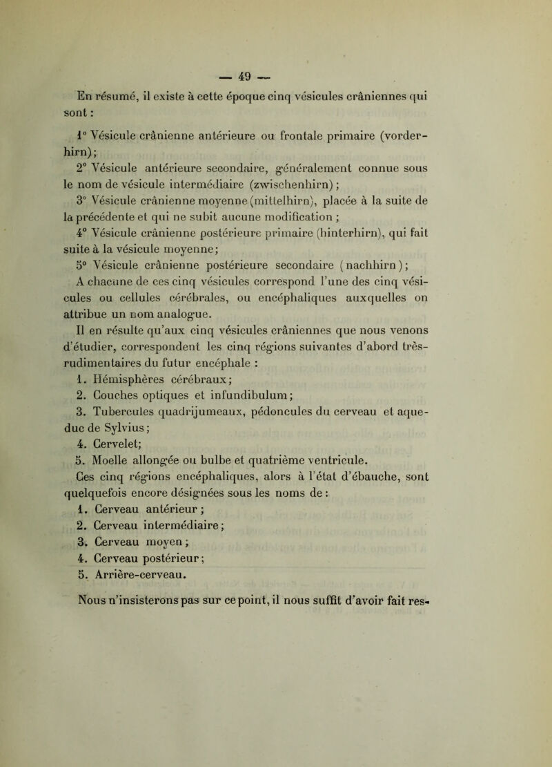 En résumé, il existe à cette époque cinq vésicules crâniennes qui sont : 1° Vésicule crânienne antérieure ou frontale primaire (vorder- hirn); 2° Vésicule antérieure secondaire, généralement connue sous le nom de vésicule intermédiaire (zwischenhirn) ; 3° Vésicule crânienne moyenne (mittelhirn), placée à la suite de la précédente et qui ne subit aucune modification ; 4° Vésicule crânienne postérieure primaire (hinterhirn), qui fait suite à la vésicule moyenne; 5° Vésicule crânienne postérieure secondaire (nachhirn); A chacune de ces cinq vésicules correspond l’une des cinq vési- cules ou cellules cérébrales, ou encéphaliques auxquelles on attribue un nom analogue. Il en résulte qu’aux cinq vésicules crâniennes que nous venons d’étudier, correspondent les cinq régions suivantes d’abord très- rudimentaires du futur encéphale : 1. Hémisphères cérébraux; 2. Couches optiques et infundibulum ; 3. Tubercules quadrijumeaux, pédoncules du cerveau et aque- duc de Sylvius ; 4. Cervelet; 5. Moelle allongée ou bulbe et quatrième ventricule. Ces cinq régions encéphaliques, alors à 1 état d’ébauche, sont quelquefois encore désignées sous les noms de : 1. Cerveau antérieur ; 2. Cerveau intermédiaire; 3. Cerveau moyen ; 4. Cerveau postérieur; 5. Arrière-cerveau. Nous n’insisterons pas sur ce point, il nous suffît d’avoir fait res-