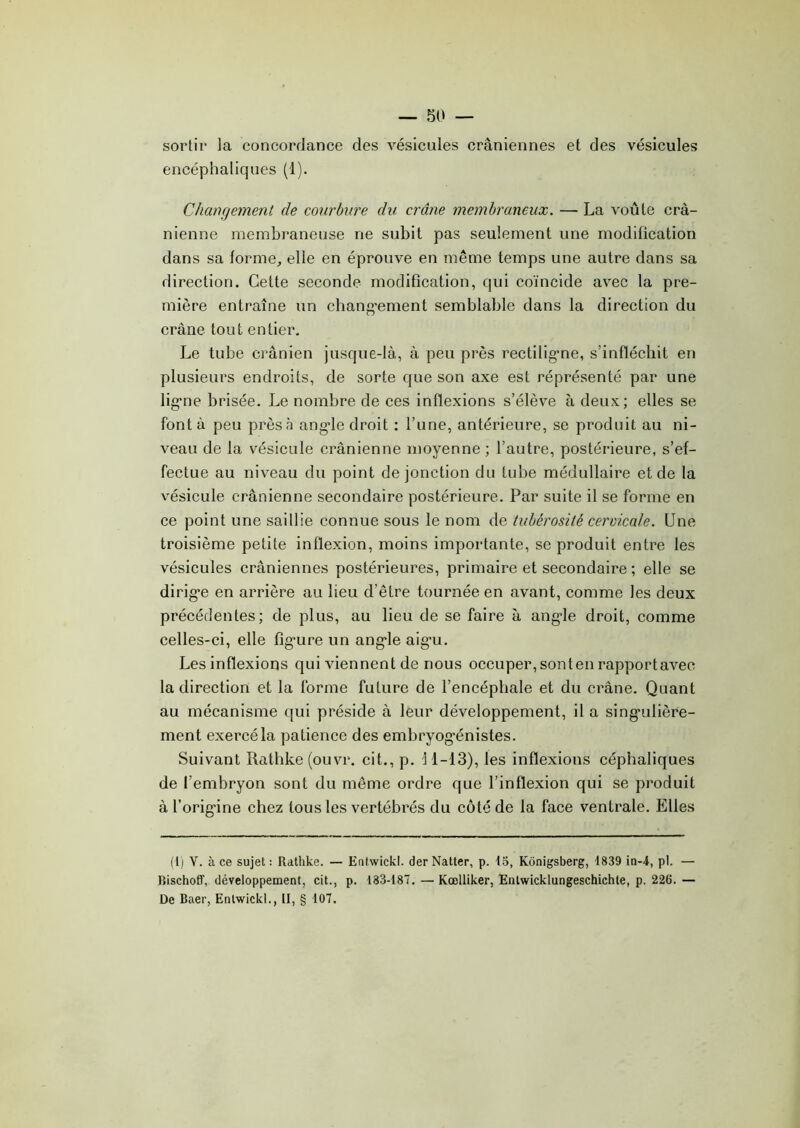 sortir la concordance des vésicules crâniennes et des vésicules encéphaliques (1). Changement de courbure du crâne membraneux. — La voûte crâ- nienne membraneuse ne subit pas seulement une modification dans sa forme, elle en éprouve en même temps une autre dans sa direction. Cette seconde modification, qui coïncide avec la pre- mière entraîne un changement semblable dans la direction du crâne tout entier. Le tube crânien jusque-là, à peu près rectiligne, s’infléchit en plusieurs endroits, de sorte que son axe est représenté par une ligne brisée. Le nombre de ces inflexions s’élève à deux; elles se font à peu près à angle droit : l’une, antérieure, se produit au ni- veau de la vésicule crânienne moyenne ; l’autre, postérieure, s’ef- fectue au niveau du point de jonction du tube médullaire et de la vésicule crânienne secondaire postérieure. Par suite il se forme en ce point une saillie connue sous le nom de tubérosité cervicale. Une troisième petite inflexion, moins importante, se produit entre les vésicules crâniennes postérieures, primaire et secondaire ; elle se dirige en arrière au lieu d’être tournée en avant, comme les deux précédentes; de plus, au lieu de se faire à angle droit, comme celles-ci, elle figure un angle aigu. Les inflexions qui viennent de nous occuper, sonten rapportavec la direction et la forme future de l’encéphale et du crâne. Quant au mécanisme qui préside à leur développement, il a singulière- ment exercé la patience des embryogénistes. Suivant Rathke (ouvr. cit., p. 11-13), les inflexions céphaliques de l’embryon sont du même ordre que l’inflexion qui se produit à l’origine chez tous les vertébrés du côté de la face ventrale. Elles (1) V. à ce sujet : Rathke. — Entwickl. der Natter, p. 15, Konigsberg, 1839 in-4, pl. — Bischoff, développement, cit., p. 133-187. — Kœlliker, Entwicklungeschichte, p. 226. — De Baer, Entwickl., II, § 107.