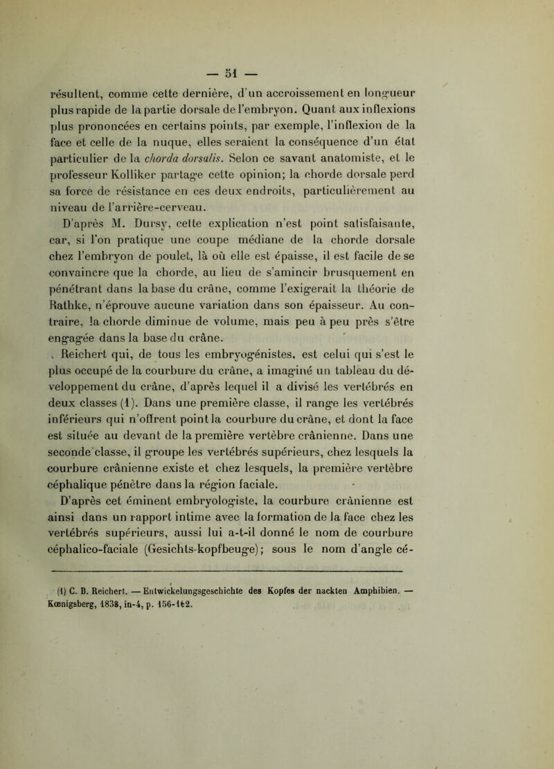 résultent, comme cette dernière, d’un accroissement en longueur plus rapide de la partie dorsale de l’embryon. Quant aux inflexions plus prononcées en certains points, par exemple, l’inflexion de la face et celle de la nuque, elles seraient la conséquence d’un état particulier de la chorda dorsa/is. Selon ce savant anatomiste, et le professeur Kolliker partag*e cette opinion; la chorde dorsale perd sa force de résistance en ces deux endroits, particulièrement au niveau de l’arrière-cerveau. D’après M. Dursv, cette explication n’est point satisfaisante, car, si l’on pratique une coupe médiane de la chorde dorsale chez l’embryon de poulet, là où elle est épaisse, il est facile de se convaincre que la chorde, au lieu de s’amincir brusquement en pénétrant dans la base du crâne, comme l’exigerait la théorie de Rathke, n’éprouve aucune variation dans son épaisseur. Au con- traire, la chorde diminue de volume, mais peu à peu près s’être engagée dans la hase du crâne. , Reichert qui, de tous les embryogénistes, est celui qui s’est le plus occupé de la courbure du crâne, a imagûné un tableau du dé- veloppement du crâne, d’après lequel il a divisé les vertébrés en deux classes (1). Dans une première classe, il range les vertébrés inférieurs qui n’oflrent point la courbure du crâne, et dont la face est située au devant de la première vertèbre crânienne. Dans une seconde classe, il groupe les vertébrés supérieurs, chez lesquels la courbure crânienne existe et chez lesquels, la première vertèbre céphalique pénètre dans la région faciale. D’après cet éminent embryologiste, la courbure crânienne est ainsi dans un rapport intime avec la formation de la face chez les vertébrés supérieurs, aussi lui a-t-il donné le nom de courbure céphalico-faciale (Gesichts-kopfbeuge); sous le nom d’angle cé- (1) C. B. Reichert. —Entwickelungsgeschichte des Kopfes der nackten Amphibien. — Kœnigsberg, 1838, in-4, p. 156-lfc2.