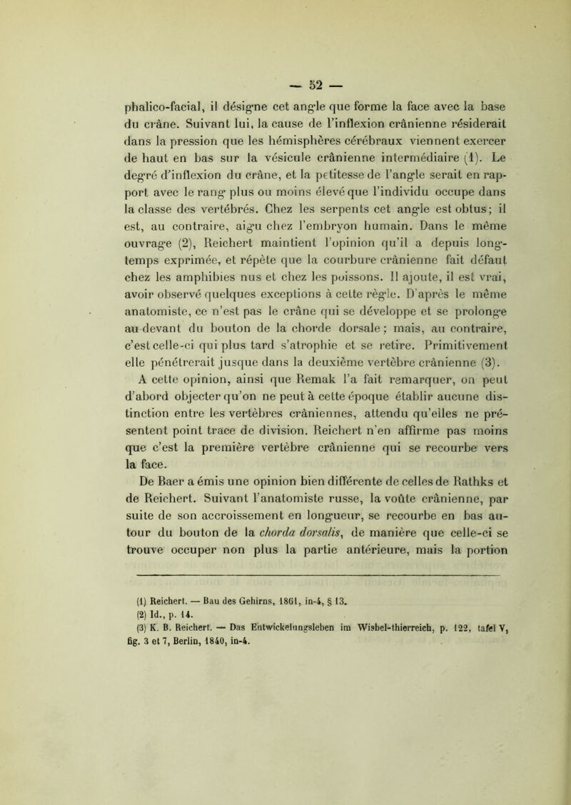phalico-facial, il désigne cet angle que forme la face avec la base du cr âne. Suivant lui, la cause de l’inflexion crânienne résiderait dans la pression que les hémisphères cérébraux viennent exercer de haut en bas sur la vésicule crânienne intermédiaire (1). Le degré d’inflexion du crâne, et la petitesse de l’angle serait en rap- port avec le rang plus ou moins élevé que l’individu occupe dans la classe des vertébrés. Chez les serpents cet angle est obtus; il est, au contraire, aig’u chez l’embryon humain. Dans le même ouvrage (2), Reichert maintient l’opinion qu’il a depuis long- temps exprimée, et répète que la courbure crânienne fait défaut chez les amphibies nus et chez les poissons. 11 ajoute, il est vrai, avoir observé quelques exceptions à celte régie. D'après le même anatomiste, ce n’est pas le crâne qui se développe et se prolonge au devant du bouton de la chorde dorsale; mais, au contraire, c’est celle-ci qui plus tard s’atrophie et se retire. Primitivement elle pénétrerait jusque dans la deuxième vertèbre crânienne (3). A cette opinion, ainsi que Remak l’a fait remarquer, on peut d’abord objecter qu’on ne peut à cette époque établir aucune dis- tinction entre les vertèbres crâniennes, attendu qu’elles ne pré- sentent point trace de division. Reichert n’en affirme pas moins que c’est la première vertèbre crânienne qui se recourbe vers la face. De Raer a émis une opinion bien différente de celles de Rathks et de Reichert. Suivant l’anatomiste russe, la voûte crânienne, par suite de son accroissement en longueur, se recourbe en bas au- tour du bouton de la chorda dorsalis, de manière que celle-ci se trouve occuper non plus la partie antérieure, mais la portion (1) Reichert. — Bau des Gehirns, 1861, in-4, § 13. (2) Id., p. 14. (3) K. B. Reichert. — Das Entwickelungsleben im Wisbel-thierreich, p. 122, tafel V, fig. 3 et 7, Berlin, 1840, in-4.