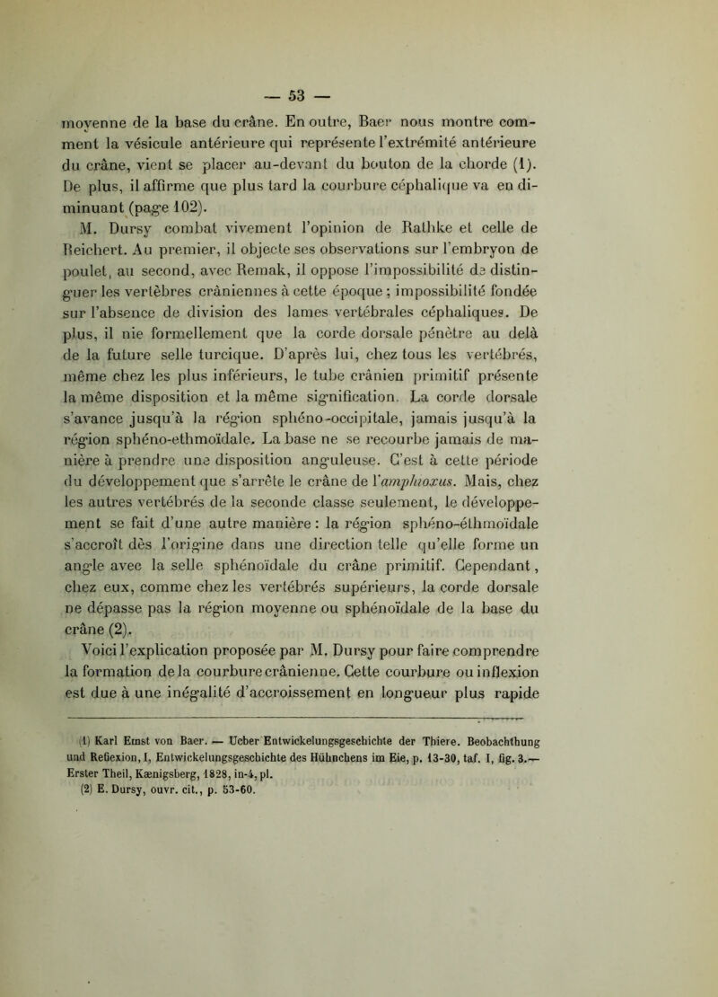 moyenne de la base du crâne. En outre, Baer nous montre com- ment la vésicule antérieure qui représente l’extrémité antérieure du crâne, vient se placer au-devant du bouton de la cborde (1). De plus, il affirme que plus tard la courbure céphalique va en di- minuant (page 102). M. Dursy combat vivement l’opinion de Rathke et celle de fteichert. Au premier, il objecte ses observations sur l’embryon de poulet, au second, avec Remak, il oppose l’impossibilité de distin- guer les vertèbres crâniennes à cette époque ; impossibilité fondée sur l’absence de division des lames vertébrales céphaliques. De plus, il nie formellement que la corde dorsale pénètre au delà de la future selle turcique. D’après lui, chez tous les vertébrés, même chez les plus inférieurs, le tube crânien primitif présente la même disposition et la même signification. La corde dorsale s’avance jusqu’à la région sphéno-occipitale, jamais jusqu’à la région sphéno-ethmoïdale. La base ne se recourbe jamais de ma- nière à prendre une disposition anguleuse. C’est à cette période du développement que s’arrête le crâne de Y amp lu ox us. Mais, chez les autres vertébrés de la seconde classe seulement, le développe- ment se fait d’une autre manière: la région sphéno-éthmoïdale s’accroît dès l’origine dans une direction telle qu’elle forme un angle avec la selle sphénoïdale du crâne primitif. Cependant, chez eux, comme chez les vertébrés supérieurs, la corde dorsale ne dépasse pas la région moyenne ou sphénoïdale de la base du crâne (2). Voici l’explication proposée par M. Dursy pour faire comprendre la formation delà courbure crânienne. Cette courbure ou inflexion est due à une inégalité d’accroissement en longueur plus rapide (1) Karl Ernst von Baer. — Ucber Entwickelungsgeschichte der Thiere. Beobachthung und Refiexion, I, Entwickelungsgeschichte des Hühnchens im Eie, p. 13-30, taf. I, fig. 3.— Erster Theil, Kænigsberg, 1828, in-4, pl. (2) E. Dursy, ouvr. cit., p. 53-60.