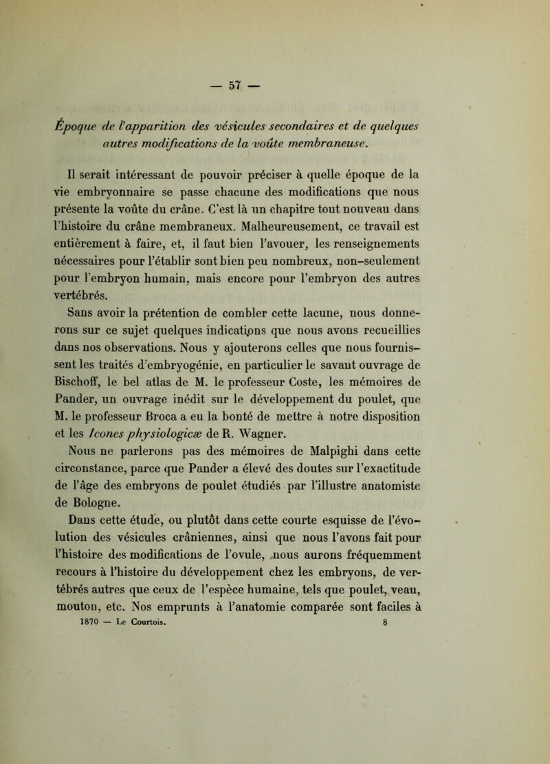 Époque de l'apparition des vésicules secondaires et de quelques autres modifications de la voûte membraneuse. Il serait intéressant de pouvoir préciser à quelle époque de la vie embryonnaire se passe chacune des modifications que nous présente la voûte du crâne. C’est là un chapitre tout nouveau dans l’histoire du crâne membraneux. Malheureusement, ce travail est entièrement à faire, et, il faut bien l’avouer, les renseignements nécessaires pour l’établir sont bien peu nombreux, non-seulement pour l’embryon humain, mais encore pour l’embryon des autres vertébrés. Sans avoir la prétention de combler cette lacune, nous donne- rons sur ce sujet quelques indications que nous avons recueillies dans nos observations. Nous y ajouterons celles que nous fournis- sent les traités d’embryogénie, en particulier le savant ouvrage de Bischoff, le bel atlas de M. le professeur Coste, les mémoires de Pander, un ouvrage inédit sur le développement du poulet, que M. le professeur Broca a eu la bonté de mettre à notre disposition et les Icônes physiologicæ de R. Wagner. Nous ne parlerons pas des mémoires de Malpighi dans cette circonstance, parce que Pander a élevé des doutes sur l’exactitude de l’âge des embryons de poulet étudiés par l’illustre anatomiste de Bologne. Dans cette étude, ou plutôt dans cette courte esquisse de l’évo- lution des vésicules crâniennes, ainsi que nous l’avons fait pour l’histoire des modifications de l’ovule, nous aurons fréquemment recours à l’histoire du développement chez les embryons, de ver- tébrés autres que ceux de l’espèce humaine, tels que poulet, veau, mouton, etc. Nos emprunts à l’anatomie comparée sont faciles à 1870 — Le Courtois. 8