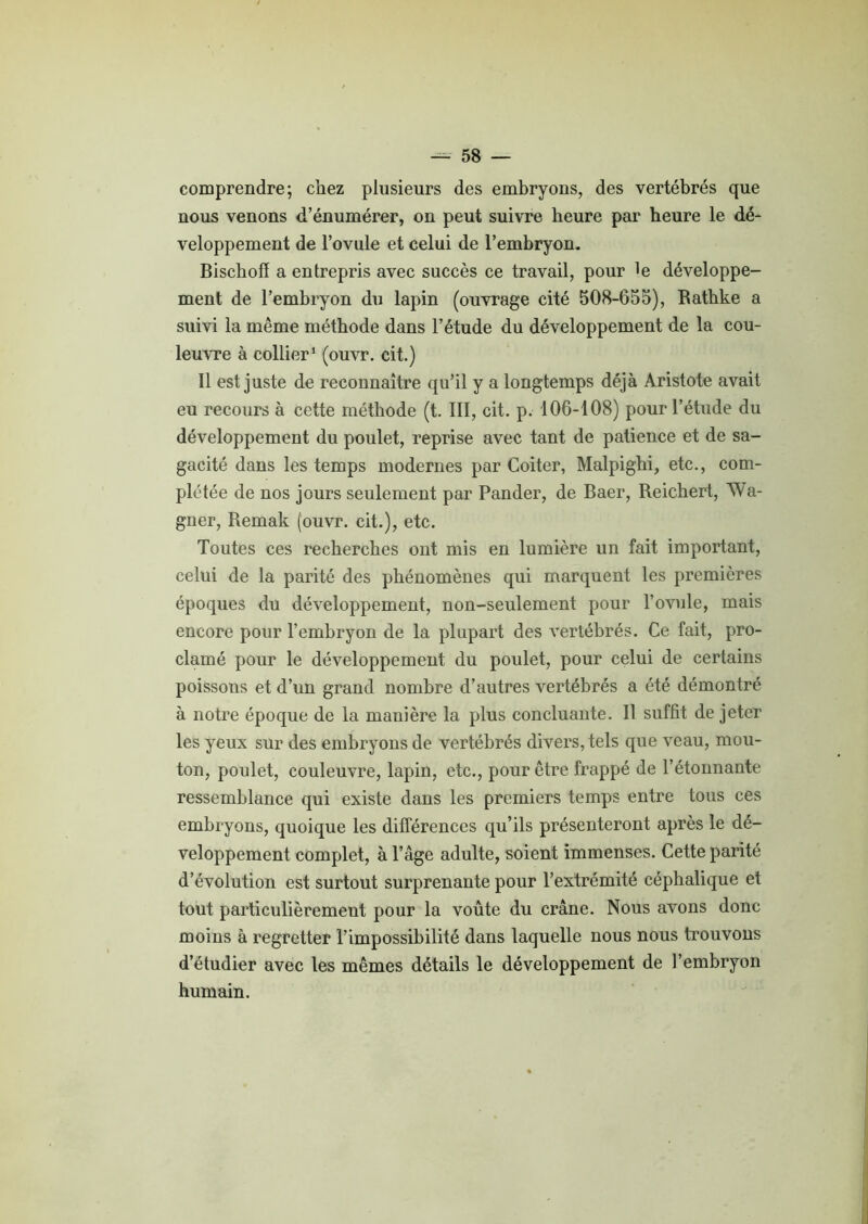 comprendre; chez plusieurs des embryons, des vertébrés que nous venons d’énumérer, on peut suivre heure par heure le dé- veloppement de l’ovule et celui de l’embryon. Bischofï a entrepris avec succès ce travail, pour le développe- ment de l’embryon du lapin (ouvrage cité 508-655), Rathke a suivi la même méthode dans l’étude du développement de la cou- leuvre à collier1 (ouvr. cit.) Il est juste de reconnaître qu’il y a longtemps déjà Aristote avait eu recours à cette méthode (t. III, cit. p. 106-108) pour l’étude du développement du poulet, reprise avec tant de patience et de sa- gacité dans les temps modernes par Coiter, Malpighi, etc., com- plétée de nos jours seulement par Pander, de Baer, Reichert, Wa- gner, Remak (ouvr. cit.), etc. Toutes ces recherches ont mis en lumière un fait important, celui de la parité des phénomènes qui marquent les premières époques du développement, non-seulement pour l’ovule, mais encore pour l’embryon de la plupart des vertébrés. Ce fait, pro- clamé pour le développement du poulet, pour celui de certains poissons et d’un grand nombre d’autres vertébrés a été démontré à notre époque de la manière la plus concluante. Il suffit de jeter les yeux sur des embryons de vertébrés divers, tels que veau, mou- ton, poulet, couleuvre, lapin, etc., pour être frappé de l’étonnante ressemblance qui existe dans les premiers temps entre tous ces embryons, quoique les différences qu’ils présenteront après le dé- veloppement complet, à l’âge adulte, soient immenses. Cette parité d’évolution est surtout surprenante pour l’extrémité céphalique et tout particulièrement pour la voûte du crâne. Nous avons donc moins à regretter l’impossibilité dans laquelle nous nous trouvons d’étudier avec les mêmes détails le développement de l’embryon humain.