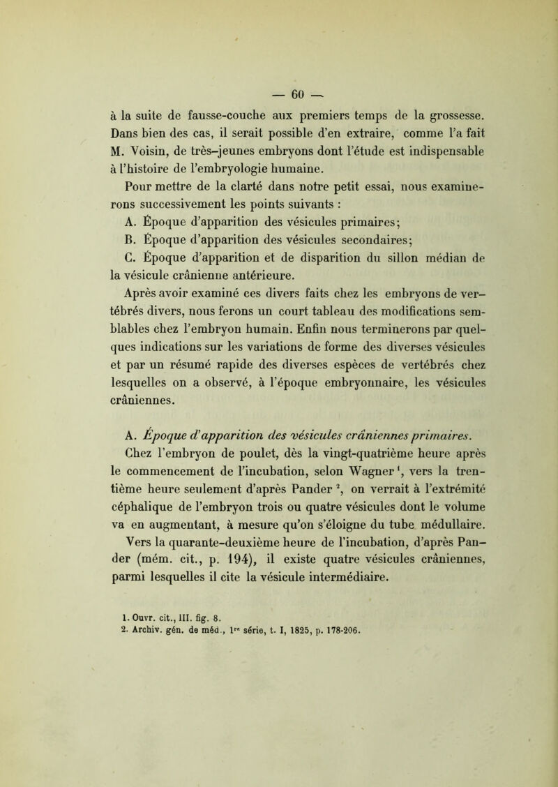 à la suite de fausse-couche aux premiers temps de la grossesse. Dans bien des cas, il serait possible d’en extraire, comme l’a fait M. Voisin, de très-jeunes embryons dont l’étude est indispensable à l’histoire de l’embryologie humaine. Pour mettre de la clarté dans notre petit essai, nous examine- rons successivement les points suivants : A. Époque d’apparition des vésicules primaires ; B. Époque d’apparition des vésicules secondaires; C. Époque d’apparition et de disparition du sillon médian de la vésicule crânienne antérieure. Après avoir examiné ces divers faits chez les embryons de ver- tébrés divers, nous ferons un court tableau des modifications sem- blables chez l’embryon humain. Enfin nous terminerons par quel- ques indications sur les variations de forme des diverses vésicules et par un résumé rapide des diverses espèces de vertébrés chez lesquelles on a observé, à l'époque embryonnaire, les vésicules crâniennes. A. Époque d'apparition des vésicules crâniennes primaires. Chez l’embryon de poulet, dès la vingt-quatrième heure après le commencement de l’incubation, selon Wagner1, vers la tren- tième heure seulement d’après Pander 2, on verrait à l’extrémité céphalique de l’embryon trois ou quatre vésicules dont le volume va en augmentant, à mesure qu’on s’éloigne du tube médullaire. Vers la quarante-deuxième heure de l’incubation, d’après Pau- der (mém. cit., p. 194), il existe quatre vésicules crâniennes, parmi lesquelles il cite la vésicule intermédiaire. 1. Ouvr. cit., III. fig. 8. 2. Archiv. gén. de méd., 1 série, t. I, 1825, p. 178-206.