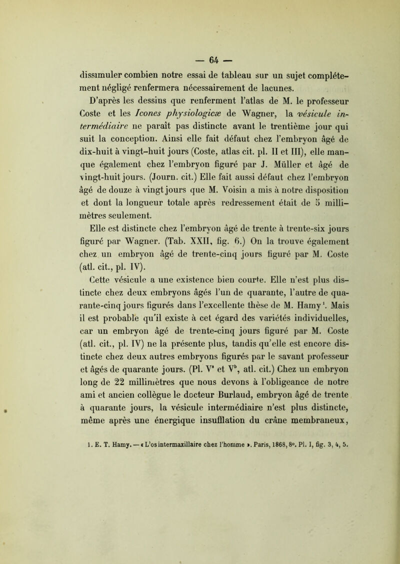 — 64 — dissimuler combien notre essai de tableau sur un sujet complète- ment négligé renfermera nécessairement de lacunes. D’après les dessins que renferment l’atlas de M. le professeur Coste et les Icônes physiologicæ de Wagner, la vésicule in- termédiaire ne paraît pas distincte avant le trentième jour qui suit la conception. Ainsi elle fait défaut chez l’embryon âgé de dix-huit à vingt-huit jours (Coste, atlas cit. pl. II et III), elle man- que également chez l’embryon figuré par J. Müller et âgé de \ingt-huit jours. (Journ. cit.) Elle fait aussi défaut chez l’embryon âgé de douze à vingt jours que M. Voisin a mis à notre disposition et dont la longueur totale après redressement était de 5 milli- mètres seulement. Elle est distincte chez l’embryon âgé de trente à trente-six jours figuré par Wagner. (Tab. XXII, fig. 6.) On la trouve également chez un embryon âgé de trente-cinq jours figuré par M. Coste (atl. cit., pl. IV). Cette vésicule a une existence bien courte. Elle n’est plus dis- tincte chez deux embryons âgés l’un de quarante, l’autre de qua- rante-cinq jours figurés dans l’excellente thèse de M. Hamy1. Mais il est probable qu’il existe à cet égard des variétés individuelles, car un embryon âgé de trente-cinq jours figuré par M. Coste (atl. cit., pl. IV) ne la présente plus, tandis qu’elle est encore dis- tincte chez deux autres embryons figurés par le savant professeur et âgés de quarante jours. (Pl. V* et Vb, atl. cit.) Chez un embryon long de 22 millimètres que nous devons à l’obligeance de notre ami et ancien collègue le docteur Burlaud, embryon âgé de trente à quarante jours, la vésicule intermédiaire n’est plus distincte, même après une énergique insufflation du crâne membraneux,