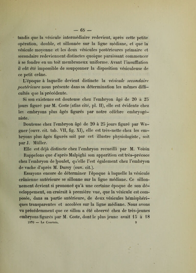 tandis que la vésicule intermédiaire redevient, après cette petite opération, double, et sillonnée sur la ligne médiane, et que la vésicule moyenne et les deux vésicules postérieures primaire et secondaire redeviennent distinctes quoique paraissant commencer à se fondre en un toit membraneux uniforme. Avant l’insufflation il eût été impossible de soupçonner la disposition vésiculeuse de ce petit crâne. L’époque à laquelle devient distincte la vésicule secondaire postérieure nous présente dans sa détermination les mêmes diffi- cultés que la précédente. Si son existence est douteuse chez l’embryon âgé de 20 à 25 jours figuré par M. Goste (atlas cité, pl. II), elle est évidente chez les embryons plus âgés figurés par notre célèbre embryogé- niste. Douteuse chez l'embryon âgé de 20 à 25 jours figuré par Wa- gner (ouvr. cit. tab. VII, fig. XI), elle est très-nette chez les em- bryons plus âgés figurés soit par cet illustre physiologiste, soit par J. Müller. Elle est déjà distincte chez l’embryon recueilli par M. Voisin Rappelons que d’après Malpighi son apparition est très-précoce chez l’embryon de jpoulet, qu’elle l’est également chez l’embryon de vache d’après M. Dursy (ouv. cit.). Essayons encore de déterminer l’époque à laquelle la vésicule crânienne antérieure se sillonne sur la ligne médiane. Ce sillon- nement devient si prononcé qu’à une certaine époque de son dé- veloppement, on croirait à première vue, que la vésicule est com- posée, dans sa partie antérieure, de deux vésicules hémisphéri- ques transparentes et accolées sur la ligne médiane. Nous avons vu précédemment que ce sillon a été observé chez de très-jeunes embryons figurés par M. Coste, dont le plus jeune avait 15 à 18 1870 — Le Courtois. 9