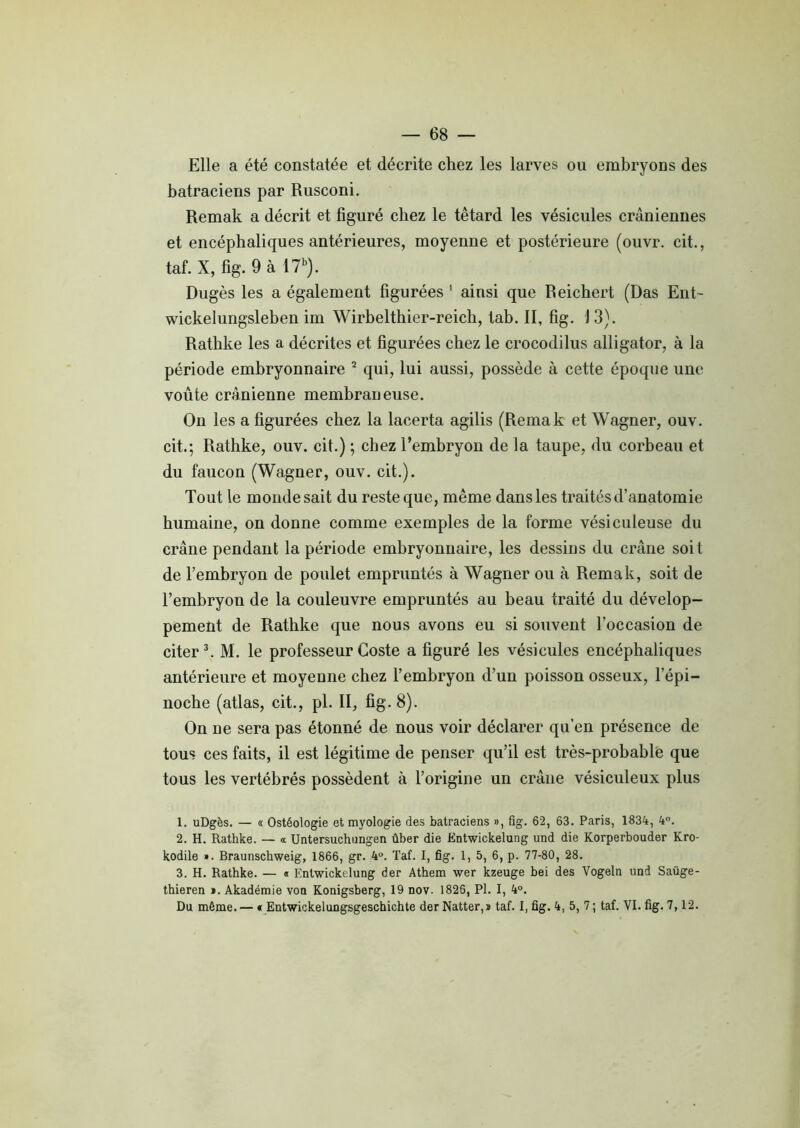 Elle a été constatée et décrite chez les larves ou embryons des batraciens par Rusconi. Remak a décrit et figuré chez le têtard les vésicules crâniennes et encéphaliques antérieures, moyenne et postérieure (ouvr. cit., taf. X, fig. 9 à 17b). Dugès les a également figurées 1 ainsi que Reichert (Das Eut- wickelungsleben im Wirbelthier-reich, tab. II, fig. 1 3). Rathke les a décrites et figurées chez le crocodilus alligator, à la période embryonnaire 2 qui, lui aussi, possède à cette époque une voûte crânienne membraneuse. On les a figurées chez la lacerta agilis (Remak et Wagner, ouv. cit.; Rathke, ouv. cit.) ; chez l’embryon de la taupe, du corbeau et du faucon (Wagner, ouv. cit.). Tout le monde sait du reste que, même dans les traités d’anatomie humaine, on donne comme exemples de la forme vésiculeuse du crâne pendant la période embryonnaire, les dessins du crâne soit de l’embryon de poulet empruntés à Wagner ou à Remak, soit de l’embryon de la couleuvre empruntés au beau traité du dévelop- pement de Rathke que nous avons eu si souvent l’occasion de citer3. M. le professeurGoste a figuré les vésicules encéphaliques antérieure et moyenne chez l’embryon d’un poisson osseux, l’épi— noche (atlas, cit., pl. II, fig- 8). On ne sera pas étonné de nous voir déclarer qu’en présence de tous ces faits, il est légitime de penser qu’il est très-probable que tous les vertébrés possèdent à l’origine un crâne vésiculeux plus 1. uDgès. — « Ostéologie et myologie des batraciens », fig. 62, 63. Paris, 1834, 4°. 2. H. Rathke. — « Untersuchungen ûber die Entwickelung und die Korperbouder Kro- kodile ». Braunschweig, 1866, gr. 4°. Taf. I, fig. 1, 5, 6, p. 77-80, 28. 3. H. Rathke. — « Entwickelung der Athem wer kzeuge bei des Vogeln und Saüge- thieren ». Akadémie von Konigsberg, 19 nov. 1825, Pl. I, 4°. Du même. — « Entwickelungsgeschichte der Natter,» taf. I, fig. 4, 5, 7; taf. VI. fig. 7,12.