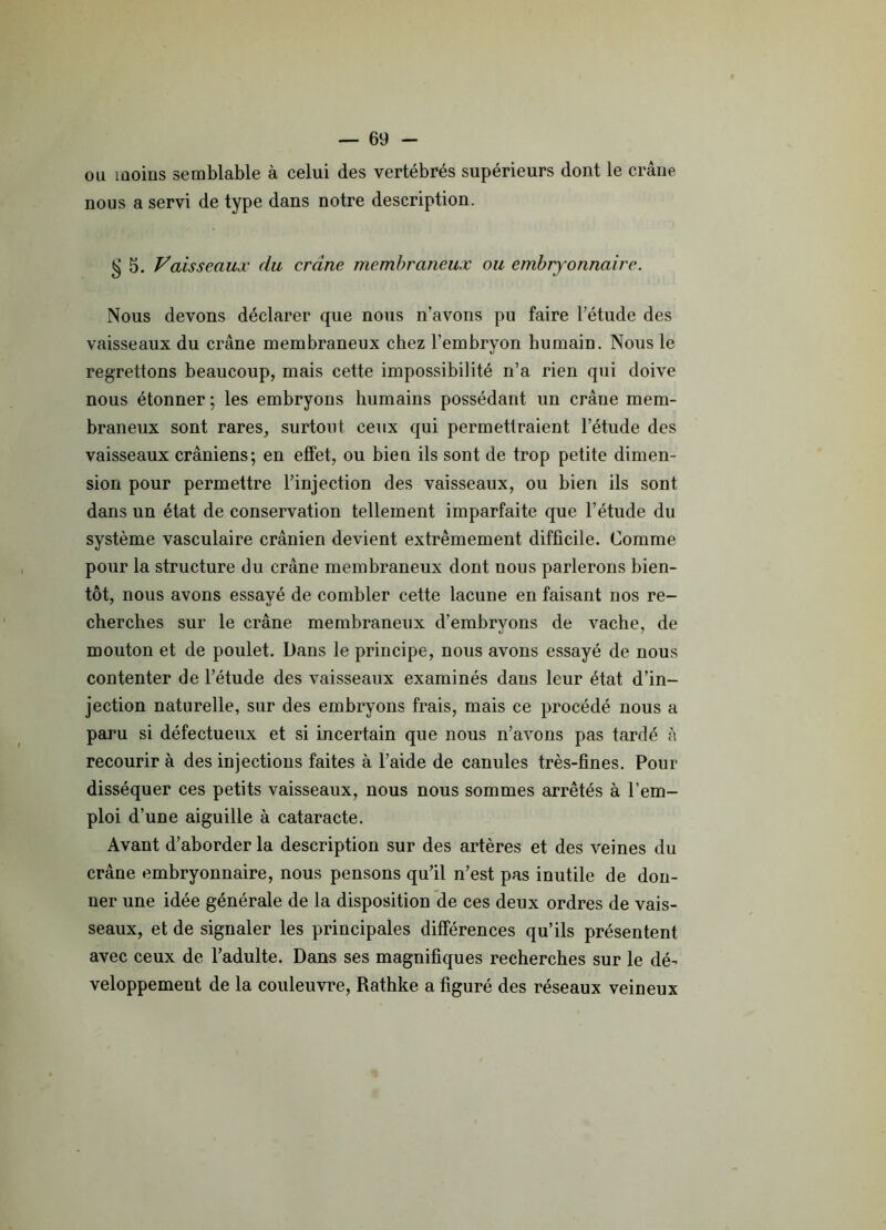 ou moins semblable à celui des vertébrés supérieurs dont le crâne nous a servi de type dans notre description. § 5. Vaisseaux du crâne membraneux ou embryonnaire. Nous devons déclarer que nous n’avons pu faire l’étude des vaisseaux du crâne membraneux chez l’embryon humain. Nous le regrettons beaucoup, mais cette impossibilité n’a rien qui doive nous étonner ; les embryons humains possédant un crâne mem- braneux sont rares, surtout ceux qui permettraient l’étude des vaisseaux crâniens; en effet, ou bien ils sont de trop petite dimen- sion pour permettre l’injection des vaisseaux, ou bien ils sont dans un état de conservation tellement imparfaite que l’étude du système vasculaire crânien devient extrêmement difficile. Comme pour la structure du crâne membraneux dont nous parlerons bien- tôt, nous avons essayé de combler cette lacune en faisant nos re- cherches sur le crâne membraneux d’embryons de vache, de mouton et de poulet. Dans le principe, nous avons essayé de nous contenter de l’étude des vaisseaux examinés dans leur état d’in- jection naturelle, sur des embryons frais, mais ce procédé nous a paru si défectueux et si incertain que nous n’avons pas tardé à recourir à des injections faites à l’aide de canules très-fines. Pour disséquer ces petits vaisseaux, nous nous sommes arrêtés à l’em- ploi d’une aiguille à cataracte. Avant d’aborder la description sur des artères et des veines du crâne embryonnaire, nous pensons qu’il n’est pas inutile de don- ner une idée générale de la disposition de ces deux ordres de vais- seaux, et de signaler les principales différences qu’ils présentent avec ceux de l’adulte. Dans ses magnifiques recherches sur le dé- veloppement de la couleuvre, Rathke a figuré des réseaux veineux