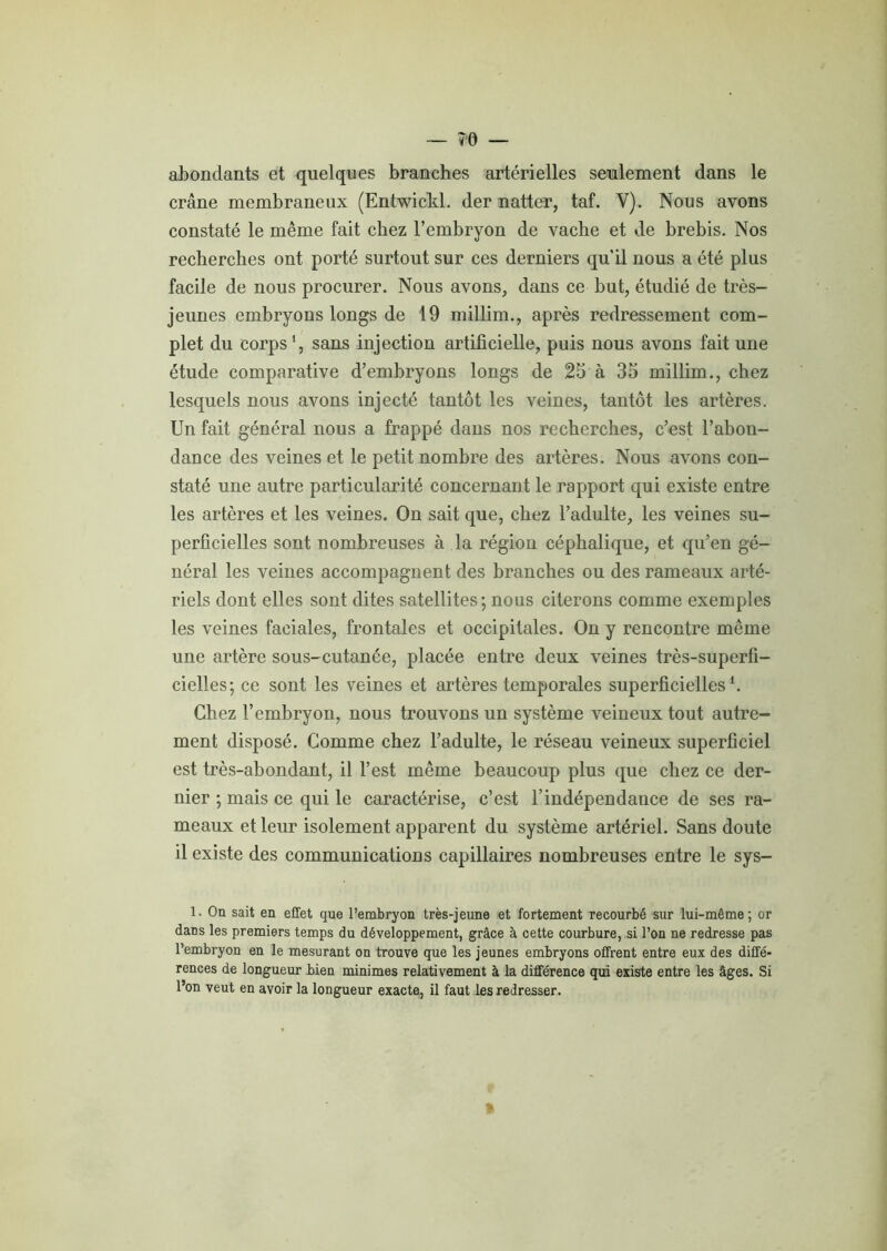 — ?0 — abondants et quelques branches artérielles seulement dans le crâne membraneux (Entwickl. der natter, taf. Y). Nous avons constaté le même fait chez l’embryon de vache et de brebis. Nos recherches ont porté surtout sur ces derniers qu’il nous a été plus facile de nous procurer. Nous avons, dans ce but, étudié de très- jeunes embryons longs de 19 millim., après redressement com- plet du corps1, sans injection artificielle, puis nous avons fait une étude comparative d’embryons longs de 25 à 35 millim., chez lesquels nous avons injecté tantôt les veines, tantôt les artères. Un fait général nous a frappé dans nos recherches, c’est l’abon- dance des veines et le petit nombre des artères. Nous avons con- staté une autre particularité concernant le rapport qui existe entre les artères et les veines. On sait que, chez l’adulte, les veines su- perficielles sont nombreuses à la région céphalique, et qu’en gé- néral les veines accompagnent des branches ou des rameaux arté- riels dont elles sont dites satellites; nous citerons comme exemples les veines faciales, frontales et occipitales. On y rencontre même une artère sous-cutanée, placée entre deux veines très-superfi- cielles; ce sont les veines et artères temporales superficielles b Chez l’embryon, nous trouvons un système veineux tout autre- ment disposé. Comme chez l’adulte, le réseau veineux superficiel est très-abondant, il l’est même beaucoup plus que chez ce der- nier ; mais ce qui le caractérise, c’est l’indépendance de ses ra- meaux et leur isolement apparent du système artériel. Sans doute il existe des communications capillaires nombreuses entre le sys- 1. On sait en effet que l’embryon très-jeune et fortement recourbé sur lui-même; or dans les premiers temps du développement, grâce à cette courbure, si l’on ne redresse pas l’embryon en le mesurant on trouve que les jeunes embryons offrent entre eux des diffé- rences de longueur bien minimes relativement à la différence qui existe entre les âges. Si l’on veut en avoir la longueur exacte, il faut les redresser.