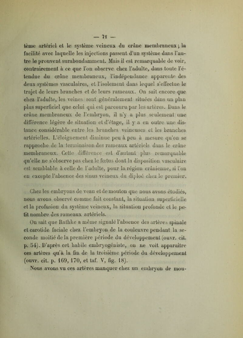 tème artériel et le système veineux du crâne membraneux ; la facilité avec laquelle les injections passent d’un système dans l’au- tre le prouvent surabondamment. Mais il est remarquable de voir, contrairement à ce que l’on observe chez l’adulte, dans toute l’é- tendue du crâne membraneux, l’indépendaoce apparente des deux systèmes vasculaires, et l’isolement dans lequel s’effectue le trajet de leurs branches et de leurs rameaux. On sait encore que chez l’adulte, les veines sont généralement situées dans un plan plus superficiel que celui qui est parcouru par les artères. Dans le crâne membraneux de l’embryon, il n'y a plus seulement une différence légère de situation et d’étage, il y a en outre une dis- tance considérable entre les branches veineuses et les branches artérielles. L’éloignement diminue peu à peu à mesure qu’on se rapproche de la terminaison des rameaux artériels dans le crâne membraneux. Cette différence est d’autant plus remarquable qu’elle ne s’observe pas chez le fœtus dont la disposition vasculaire est semblable à celle de l’adulte, pour la région crânienne, si l’on en excepte l’absence des sinus veineux du diploé chez le premier. Chez les embryons de veau et de mouton que nous avons étudiés, nous avons observé comme fait constant, la situation superficielle et la profusion du système veineux, la situation profonde et le pe- tit nombre des rameaux artériels. On sait que Rathke a même signalé l’absence des artères spinale et carotide faciale chez l’embryon de la couleuvre pendant la se- conde moitié de la première période du développement (ouvr. cit. p. 54). D’après cet habile embryogéniste, on ne voit apparaître ces artères qu’à la fin de la troisième période du développement (ouvr. cit. p. 169, 170, et taf. Y, fig. 18). Nous avons vu ces artères manquer chez un embryon de mou-