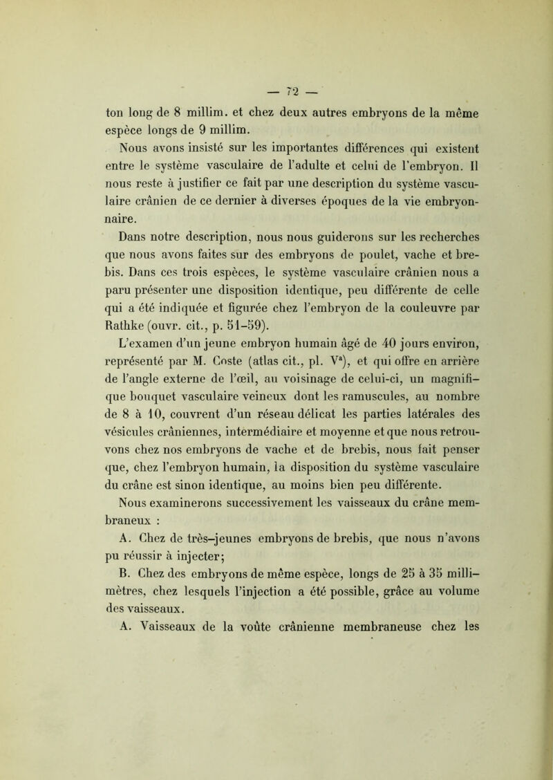 ton long de 8 millira. et chez deux autres embryons de la même espèce longs de 9 millim. Nous avons insisté sur les importantes différences qui existent entre le système vasculaire de l’adulte et celui de l’embryon. Il nous reste à justifier ce fait par une description du système vascu- laire crânien de ce dernier à diverses époques de la vie embryon- naire. Dans notre description, nous nous guiderons sur les recherches que nous avons faites sur des embryons de poulet, vache et bre- bis. Dans ces trois espèces, le système vasculaire crânien nous a paru présenter une disposition identique, peu différente de celle qui a été indiquée et figurée chez l’embryon de la couleuvre par Rathke (ouvr. cit., p. 51-59). L’examen d’un jeune embryon humain âgé de 40 jours environ, représenté par M. Coste (atlas cit., pl. Va), et qui offre en arrière de l’angle externe de l’œil, au voisinage de celui-ci, un magnifi- que bouquet vasculaire veineux dont les ramuscules, au nombre de 8 à 10, couvrent d’un réseau délicat les parties latérales des vésicules crâniennes, intermédiaire et moyenne et que nous retrou- vons chez nos embryons de vache et de brebis, nous fait penser que, chez l’embryon humain, la disposition du système vasculaire du crâne est sinon identique, au moins bien peu différente. Nous examinerons successivement les vaisseaux du crâne mem- braneux : A. Chez de très-jeunes embryons de brebis, que nous n’avons pu réussir à injecter; B. Chez des embryons de même espèce, longs de 25 à 35 milli- mètres, chez lesquels l’injection a été possible, grâce au volume des vaisseaux. A. Vaisseaux de la voûte crânienne membraneuse chez les