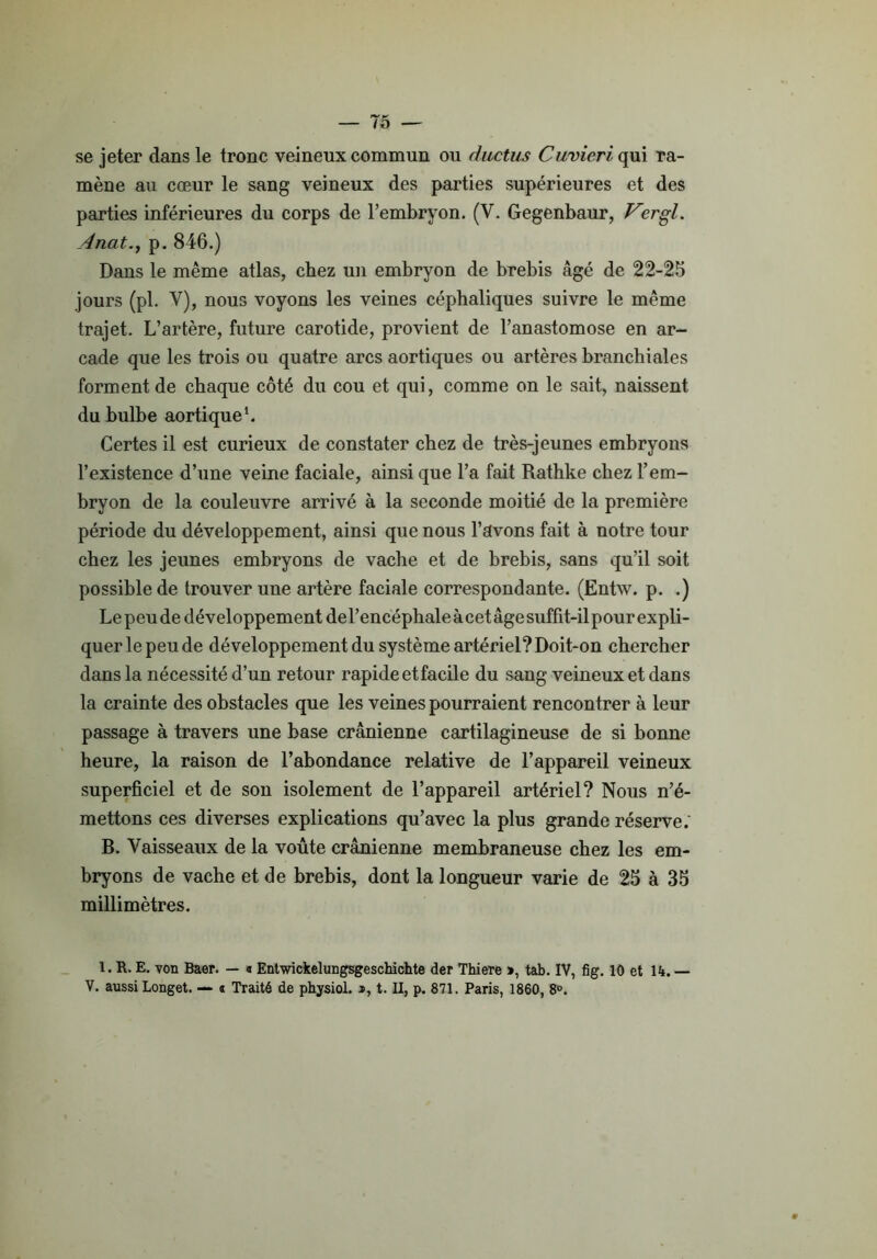 se jeter dans le tronc veineux commun ou ductus Cuvieri qui ra- mène au cœur le sang veineux des parties supérieures et des parties inférieures du corps de l’embryon. (V. Gegenbaur, V?rgl. Anat., p. 846.) Dans le même atlas, chez un embryon de brebis âgé de 22-25 jours (pl. Y), nous voyons les veines céphaliques suivre le même trajet. L’artère, future carotide, provient de l’anastomose en ar- cade que les trois ou quatre arcs aortiques ou artères branchiales forment de chaque côté du cou et qui, comme on le sait, naissent du bulbe aortique1. Certes il est curieux de constater chez de très-jeunes embryons l’existence d’une veine faciale, ainsi que l’a fait Rathke chez l’em- bryon de la couleuvre arrivé à la seconde moitié de la première période du développement, ainsi que nous l’avons fait à notre tour chez les jeunes embryons de vache et de brebis, sans qu’il soit possible de trouver une artère faciale correspondante. (Entw. p. .) Le peu de développement de l’encéphale à cet âge suffit-il pour ex pli- querlepeude développement du système artériel? Doit-on chercher dans la nécessité d’un retour rapide et facile du sang veineux et dans la crainte des obstacles que les veines pourraient rencontrer à leur passage à travers une base crânienne cartilagineuse de si bonne heure, la raison de l’abondance relative de l’appareil veineux superficiel et de son isolement de l’appareil artériel? Nous n’é- mettons ces diverses explications qu’avec la plus grande réserve. B. Vaisseaux de la voûte crânienne membraneuse chez les em- bryons de vache et de brebis, dont la longueur varie de 25 à 35 millimètres. 1. R. E. von Baer. — « Entwickelungsgeschichte der Thiere », tab. IV, fig. 10 et H. — V. aussi Longet. — « Traité de physiol. », t. II, p. 871. Paris, 1860, 8°.