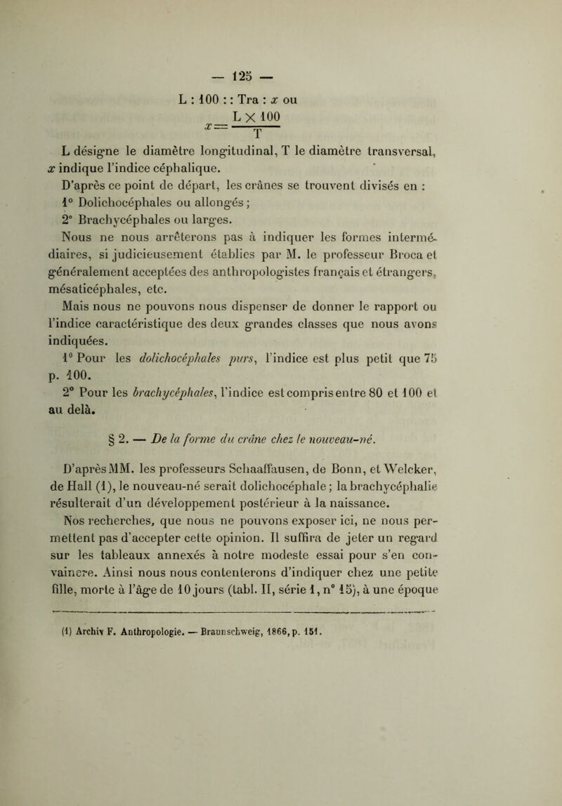 L : 100 : : Tra : x ou L X 100 L désigne le diamètre longitudinal, T le diamètre transversal, x indique l’indice céphalique. D’après ce point de départ, les crânes se trouvent divisés en : 1° Dolichocéphales ou allongés ; 2° Brachycéphales ou largues. Nous ne nous arrêterons pas à indiquer les formes intermé- diaires, si judicieusement établies par M. le professeur Broca et généralement acceptées des anthropologistes français et étrangers, mésaticépliales, etc. Mais nous ne pouvons nous dispenser de donner le rapport ou l’indice caractéristique des deux grandes classes que nous avons indiquées. 1° Pour les dolichocéphales purs, l’indice est plus petit que 75 p. 100. 2° Pour les brachycéphales, l’indice est compris entre 80 et 100 et au delà. § 2. — De la forme du crâne chez le nouveau-né. D’après MM. les professeurs Schaaffausen, de Bonn, et Weleker, de Hall (1), le nouveau-né serait dolichocéphale; labrachycéplialie résulterait d’un développement postérieur à la naissance. Nos recherches, que nous ne pouvons exposer ici, ne nous per- mettent pas d’accepter cette opinion. Il suffira de jeter un regard sur les tableaux annexés à notre modeste essai pour s’en con- vaincre. Ainsi nous nous contenterons d’indiquer chez une petite fille, morte à l’âge de 10 jours (tabl. II, série 1, n° 15), à une époque (1) Archiy F. Anthropologie. — Braunschweig, 1866, p. 151.