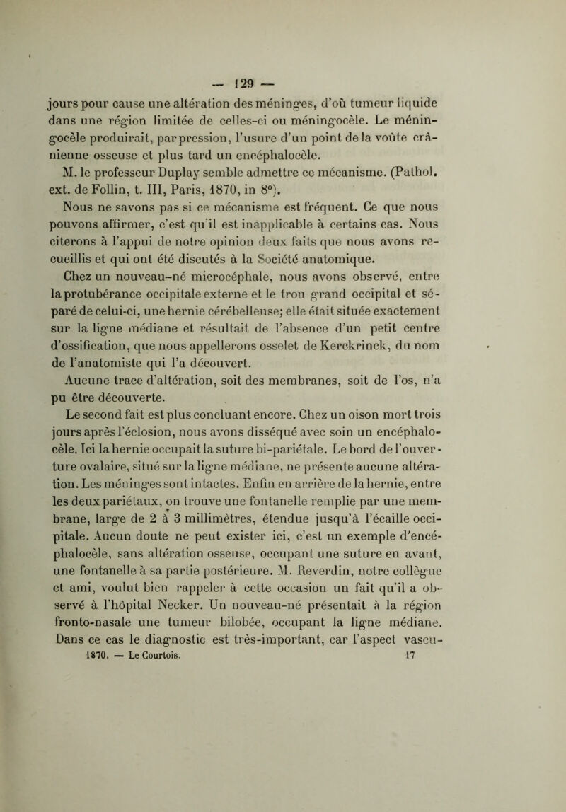 — 129 — jours pour cause une altération des méninges, d’où tumeur liquide dans une région limitée de celles-ci ou méningocèle. Le ménin- gocèle produirait, par pression, l’usure d’un point delà voûte crâ- nienne osseuse et plus tard un eneéphalocèle. M. le professeur Duplay semble admettre ce mécanisme. (Pathol, ext. de Follin, t. III, Paris, 1870, in 8°). Nous ne savons pas si ce mécanisme est fréquent. Ce que nous pouvons affirmer, c’est qu'il est inapplicable à certains cas. Nous citerons à l’appui de notre opinion deux faits que nous avons re- cueillis et qui ont été discutés à la Société anatomique. Chez un nouveau-né microcéphale, nous avons observé, entre la protubérance occipitale externe et le trou grand occipital et sé- paré de celui-ci, une hernie cérébelleuse; elle était située exactement sur la ligne médiane et résultait de l’absence d’un petit centre d’ossification, que nous appellerons osselet de Kerckrinck, du nom de l’anatomiste qui l’a découvert. Aucune trace d’altération, soit des membranes, soit de l’os, n’a pu être découverte. Le second fait est plus concluant encore. Chez un oison mort trois jours après l’éclosion, nous avons disséqué avec soin un encéphalo- cèle. Ici la hernie occupait la suture bi-pariétale. Le bord de l’ouver - ture ovalaire, situé sur la ligne médiane, ne présente aucune altéra- tion. Les méninges sont intactes. Enfin en arrière de la hernie, entre les deuxpariélaux, on trouve une fontanelle remplie par une mem- brane, large de 2 à 3 millimètres, étendue jusqu’à l’écaille occi- pitale. Aucun doute ne peut exister ici, c’est un exemple d'encé- phalocèle, sans altération osseuse, occupant une suture en avant, une fontanelle à sa partie postérieure. M. Reverdin, notre collègue et ami, voulut bien rappeler à cette occasion un fait qu’il a ob- servé à l’hôpital Necker. Un nouveau-né présentait à la région fronto-nasale une tumeur bilobée, occupant la ligne médiane. Dans ce cas le diagnostic est très-important, car l’aspect vascu-
