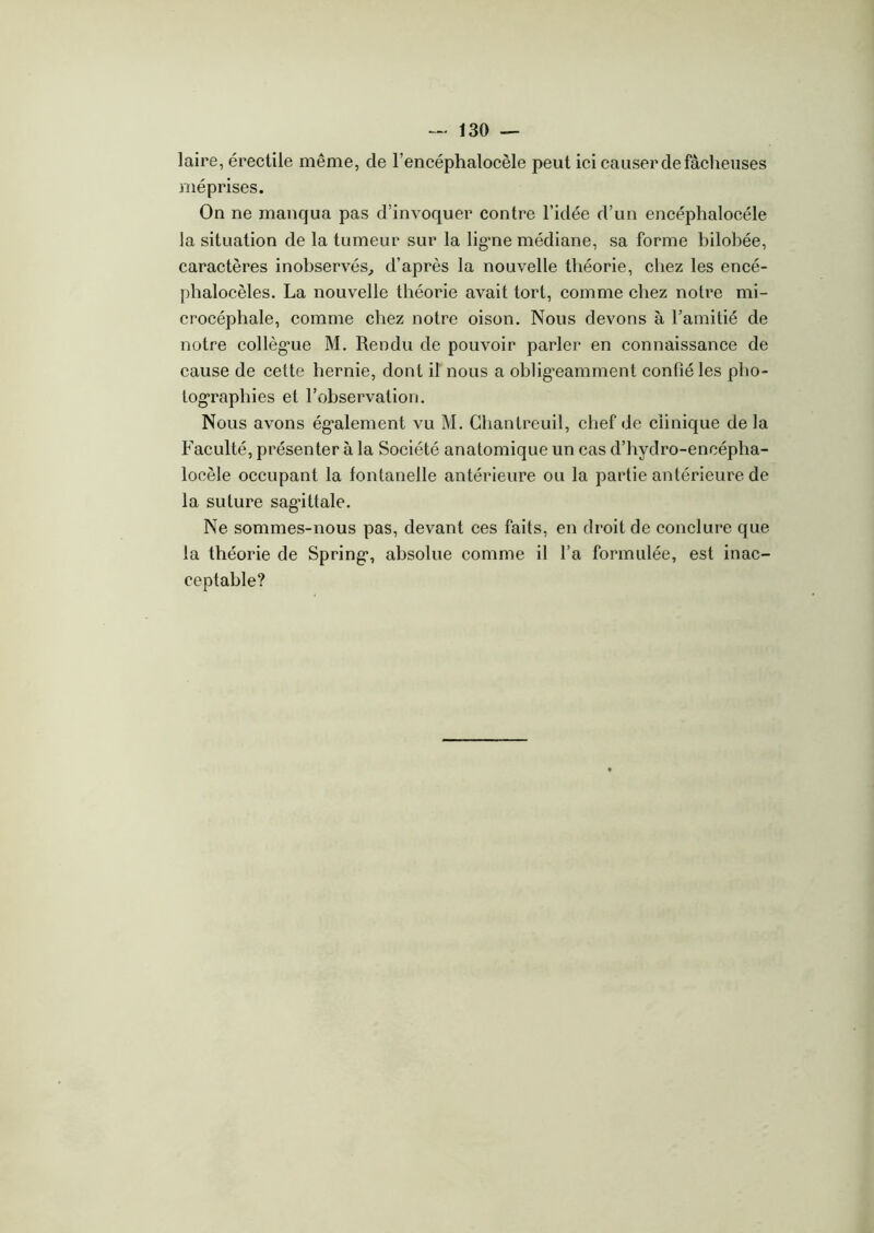 laire, érectile même, de l’encéphalocèle peut ici causer de fâcheuses méprises. On ne manqua pas d’invoquer contre l’idée d’un encéphalocéle la situation de la tumeur sur la lig’ne médiane, sa forme bilobée, caractères inobservés, d’après la nouvelle théorie, chez les encé- phalocèles. La nouvelle théorie avait tort, comme chez notre mi- crocéphale, comme chez notre oison. Nous devons à l’amitié de notre collègue M. Rendu de pouvoir parler en connaissance de cause de cette hernie, dont il nous a obligeamment confié les pho- tographies et l’observation. Nous avons également vu M. Ghantreuil, chef de clinique de la Faculté, présenter à la Société anatomique un cas d’hydro-encépha- locèle occupant la fontanelle antérieure ou la partie antérieure de la suture sagàttale. Ne sommes-nous pas, devant ces faits, en droit de conclure que la théorie de Spring*, absolue comme il l’a formulée, est inac- ceptable?