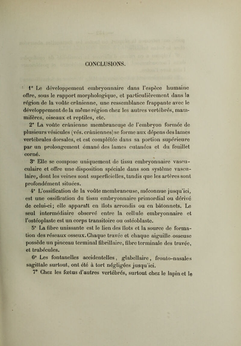 CONCLUSIONS. ! 1° Le développement embryonnaire dans l’espèce humaine offre, sous le rapport morphologique, et particulièrement dans la région de la voûte crânienne, une ressemblance frappante avec le développement de la même région chez les autres vertébrés, mam- mifères, oiseaux et reptiles, etc. 2° La voûte crânienne membraneuse de l’embryon formée de plusieurs vésicules (vés. crâniennes) se forme aux dépens des lames vertébrales dorsales, et est complétée dans sa portion supérieure par un prolongement émané des lames cutanées et du feuillet corné. 3° Elle se compose uniquement de tissu embryonnaire vaseu- culaire et offre une disposition spéciale dans son système vascu- laire, dont les veines sont superficielles, tandis que les artères sont profondément situées. 4° L’ossification de la voûte membraneuse, méconnue jusqu’ici, est une ossification du tissu embryonnaire primordial ou dérivé de celui-ci; elle apparaît en îlots arrondis ou en bâtonnets. Le seul intermédiaire observé entre la cellule embryonnaire et l’ostéoplaste est un corps transitoire ou ostéoblaste. 5° La fibre unissante est le lien des îlots et la source de forma- tion des réseaux osseux. Chaque travée et chaque aig’uille osseuse possède un pinceau terminal fibrillaire, fibre terminale des travée, et trabécules. 6° Les fontanelles accidentelles, glabellaire, fronto-nasales sagittale surtout, ont été à tort négligées jusqu’ici. 7° Chez les fœtus d’autres vertébrés, surtout chez le lapin et le