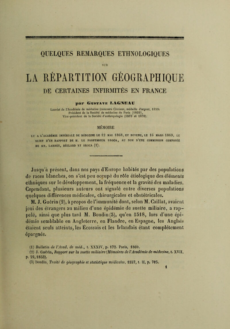 s LT. LA RÉPARTITION GÉOGRAPHIQUE DE CERTAINES INFIRMITÉS EN FRANCE l»nr Gustave ILAGÜEAU Lauréat de l’Académie de médecine (concours Civrieux, médaille d’argent, 1859) Président de la Société de médecine de Paris (1869), Vice-président de la Société d’anthropologie (1869 et 1870). MÉMOIRE M’ A l’académie 1MPÉRI.\LE DE MÉDECINE LE 12 MAI 1868, ET DEVENU, LE 16 MARS 1869, LE SUJET d’un rapport DE M. LE PROFESSEUR BROCA, AU NOM D’üNE COMMISSION COMPOSÉE DE MM. LARREV, BÉCLARD LT BROCA (1). Jusqu’à présent, dans nos pays d’Europe habités par des populations de races blanches, on s’est peu occupé du rôle étiologique des éléments ethniques sur le développement, la fréquence et la gravité des maladies. Cependant, plusieurs auteurs ont signalé entre diverses populations quelques différences médicales, chirurgicales et obstétricales. M. J. Guérin (2), à propos de l’immunité dont, selon M. Caillai, avaient joui des étrangers au milieu d’une épidémie de suelte miliaire, a rap- pelé, ainsi que plus tard M. Boudin (3), qu’en 1518, lors d’une épi- démie semblable en Angleterre, en Flandre, en Espagne, les Anglais étaient seuls atteints, les Écossais et les Irlandais étant complètement épargnés. (1) Bulletin de l’Acad. de méd., t. XXXIV, p. 172. Paris, 1869. (2) J. Guérin, Rapport sur la suette miliaire {Mémoires de l'Académie de médecine, l. XVII, p. 2-2,1853). (3) Boudin, Traité de géographie et statistique médicales, 1857, l. II, p. 705.