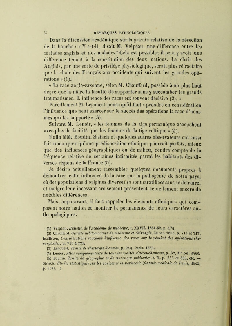 Dans la discussion académique sur la gravité relative de la résection de la hanche: «Y a-t-il, disait M. Velpeau, une différence entre les malades anglais et nos malades? Cela est possible; il peut y avoir une différence tenant à la constitution des deux nations. La chair des Anglais, par une sorte de privilège physiologique, serait plus réfractaire que la chair des Français aux accidents qui suivent les grandes opé- rations » (1). « La race anglo-saxonne, selon M. Chauffard, possède à un plus haut degré que la nôtre la faculté de supporter sans y succomber les grands traumatismes. L’influence des races est souvent décisive (2). » Pareillement M. Legouest pense qu’il faut« prendre en considération l’influence que peut exercer sur le succès des opérations la race d’hom- mes qui les supporte » (3). Suivant M. Lenoir, « les femmes de la tige germanique accouchent avec plus de facilité que les femmes de la lige celtique » {h). Enfin MM. Boudin, Sislach et quelques autres observateurs ont aussi fait remarquer qu’une prédisposition ethnique pourrait parfois, mieux que des influences géographiques ou de milieu, rendre compte de la fréquence relative de certaines infirmités parmi les habitants des di- verses régions de la France (5). Je désire actuellement rassembler quelques documents propres à démontrer celle influence de la race sur la pathogénie de notre pays, où des populations d’origines diverses’ se sont stratifiées sans se détruire, et malgré leur incessant croisement présentent actuellement encore de notables différences. Mais, auparavant, il faut rappeler les éléments ethniques qui com- posent notre nation et montrer la permanence de leurs caractères an- thropologiques. (1) Velpeau, Bulletin de l’Académie de médecine, t. XXVII, 1861-62, p. 174. (2) Chauffard, Gazette hebdomadaire de médecine et chirurgie, 30 oct. 1865, p. 714 et 717, feuilleton. Considérations touchant l’influence des races sur le résultat des opérations chi- rurgicales, p. 713 à 721, (3) Legouest, Traité de chirurgie d’armée, p. 714- Paris. 1863. (4) Lenoir, Atlas complémentaire de tous les traités d’accouchements, p. 32, 1 col. 1860. (5) Boudin, Traité de géographie et de statistique médicales, t. Il, p. 553 et 589, etc. — Sislach, Etudes statistiques sur les varices et la varicocèle {Gazette médicale de Paris, 1863, p. 854). y