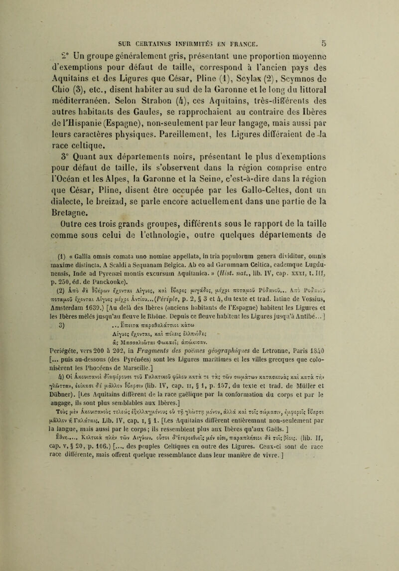 Un groupe généralemenl gris, présentant une proportion moyenne (l’exemptions pour défaut de taille, correspond à l’ancien pays des Aquitains et des Ligures que César, Pline (1), Scylax (2), Scymnos de Cliio (3), etc., disent habiter au sud de la Garonne et le long du littoral méditerranéen. Selon Slrabon (4), ces Aquitains, très-cliSérents des autres habitants des Gaules, se rapprochaient au contraire des Ibères deTHispanie(Espagne), non-seulement parleur langage, mais aussi par leurs caractères physiques. Pareillement, les Ligures différaient de-la race celtique. 3 Quant aux départements noirs, présentant le plus d’exemptions pour défaut de taille, ils s’observent dans la région comprise entre rOcéan et les Alpes, la Garonne et la Seine, c’est-à-dire dans la région que César, Pline, disent être occupée par les Gallo-Celtes, dont un dialecte, le breizad, se parle encore actuellement dans une partie de la Bretagne. Outre ces trois grands groupes, différents sous le rapport de la taille comme sous celui do l’ethnologie, outre quelques départements de (1) « Gallia omnis coniata uno nomine appellata, in nia popiilorum généra di'iditur, oiiinls maxime distincla. A Scaldia Sequanam Belgica. Ab eo ad Ganimnam Cellica, cademque Lugdu- nensis, Inde ad Pyrenæi nionlis excursuin Aquilanica. » {Hist. nat,, lib. IV, cap. xxxi, t. Ilf, p. 250, éd. de Panckonke). (2) k~o S'i txovTai Alyjî;, xal ïêripe; [jii'jfaJc;, îrcrau-oü Picî'avcü... A-'o l’ouy.viJ TTOTa|ji.oû è'y^ovTai aI-jue; [Périple, p. 2, § 3 et Zi,dn texte et trad. latine de Vossius, Amsterdam 1639.) [Au delà des Ibères (anciens habitants de l’Espagne) habitent les Ligures et les Ibères inèlès jusqu’au fleuve le Rhône. Depuis ce fleuve habitent les Ligures jusqu’à Antibé...] 3) ...ETretra TrapaflaXâ-ric; xaTo) A(-jua; E/,cvTai, xat ïro/.ai; iXXri-r.Se; â; MaasaXiûvai <I>tüxa£t5 àTïûxiaav. Periëgéte, vers 200 à 202, in Fragments des poèmes géographiques de Letronue, Paris 18/iO [... puis au-dessous (des Pyrénées) sont les Ligures maritimes et les villes grecques que colo- nisèrent les Phocéens de .Marseille.] 4) Ot Axom-avot (ïiatpEpcuai toü raXaTixoü tpûXou xavà te rà; tüv cuLtaraiv xaTawîuà; xal xarà -r:i fXüTvav, ècîxaui Si u.àxxcv têriftnv (lib. IV, cap. II, § 1, p. 157, du texte et trad. de Millier et Dübner). [I^es Aquitains durèrent de la race gaélique par la conformation du corps et par le angage, ils sont plus sendalables aux Ibères.] Toù; (jiÈv ÂxouiTavoù; teXe»; s;r/XXa*j'(J.£'v:’j; où Tvi yXcoTTr, u.o'vov, àXXâ xa'i toï; ooiy.airiv, io'/jpcc (xâXXov ïi PaXaTat,-. Lib. IV, cap. i, § 1. [Les Aquitains diffèrent enlièremnnt non-seulement par la langue, mais aussi par le corps; ils ressemblent plus aux Ibères qu’aux Gaèls. ] É3vy! KsX-ixà ■jrXr,-/ tüv Aipcov. ouroi ^’ÉrEpcEâ/Elî [is'v ciot, TraparrXTiOiti Sè toÎ; pUi;. (lib. II, cap. V, § 20, p. 106.) [.... des peuples Celtiques en outre des Ligures. Ceux-ci sont de race race différente, mais offrent quelque ressemblance dans leur manière de vivre. ]