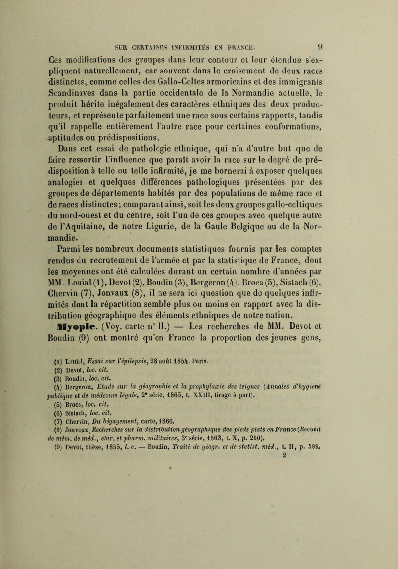 Ces modifications des groupes dans leur contour ci leur étendue s’ex- pliquent naturellement, car souvent dans le croisement de deux races distinctes, comme celles des Gallo-Celtes armoricains et des immigrants Scandinaves dans la partie occidentale de la Normandie actuelle, le produit hérite inégalement des caractères ethniques des deux produc- teurs, et représente parfaitement une race sous certains rapports, tandis qu’il rappelle entièrement l’autre race pour certaines conformations, aptitudes ou prédispositions. Dans cet essai de pathologie ethnique, qui n’a d’autre but que de faire ressortir l’influence que paraît avoir la race sur le degré de pré- disposition à telle ou telle infirmité, je me bornerai à exposer quelques analogies et quelques différences pathologiques présentées par des groupes de départements habités par des populations de même race et de races distinctes ; comparant ainsi, soit les deux groupes gallo-celtiques du nord-ouest et du centre, soit l’un de ces groupes avec quelque autre de l’Aquitaine, de notre Ligurie, de la Gaule Belgique ou de la Nor- mandie. Parmi les nombreux documents statistiques fournis par les comptes rendus du recrutement de l’armée et par la statistique de France, dont les moyennes ont été calculées durant un certain nombre d’années par MM. Louial (1), Dévot (2), Boudin (3), Bergeron(/i), Broca (5), Sistach (6), Chervin (7), Jonvaux (8), il ne sera ici question que de quelques infir- mités dont la répartition semble plus ou moins en rapport avec la dis- tribution géographique des éléments ethniques de notre nation. Myopie. (Voy. carte n 11.) — Les recherches de MM. Dévot et Boudin (9) ont montré qu’en Franco la proportion des jeunes gens, (1) Louial, Essai sur l’épilepsie, 28 août 185/». Paris. (2) Dévot, loc. cit. (3) Boudin, loc, cit. (/») Bergeron, Étude sur la géographie et la prophylaxie des teignes (Annales d'hygiène publique et de médecine légale, 2* série, 1865, t. XXllI, tirage à part). (5) Broca, loc. cit. (6) Sistach, loc. cit. (7) Chervin, Du bégayement, carte, 1866. (8) Jonvaux, Recherches sur la distribution géographique des pieds plats en France (Recueil de mém. de méd., ehir. et pharm. militaires, 3° série, 1863, t. X, p. 260). (9) Dévot, tlièse, 1855, l. c. — Boudin, Traité de géogr. et de statist, méd., t. II, p. 589. 2 \