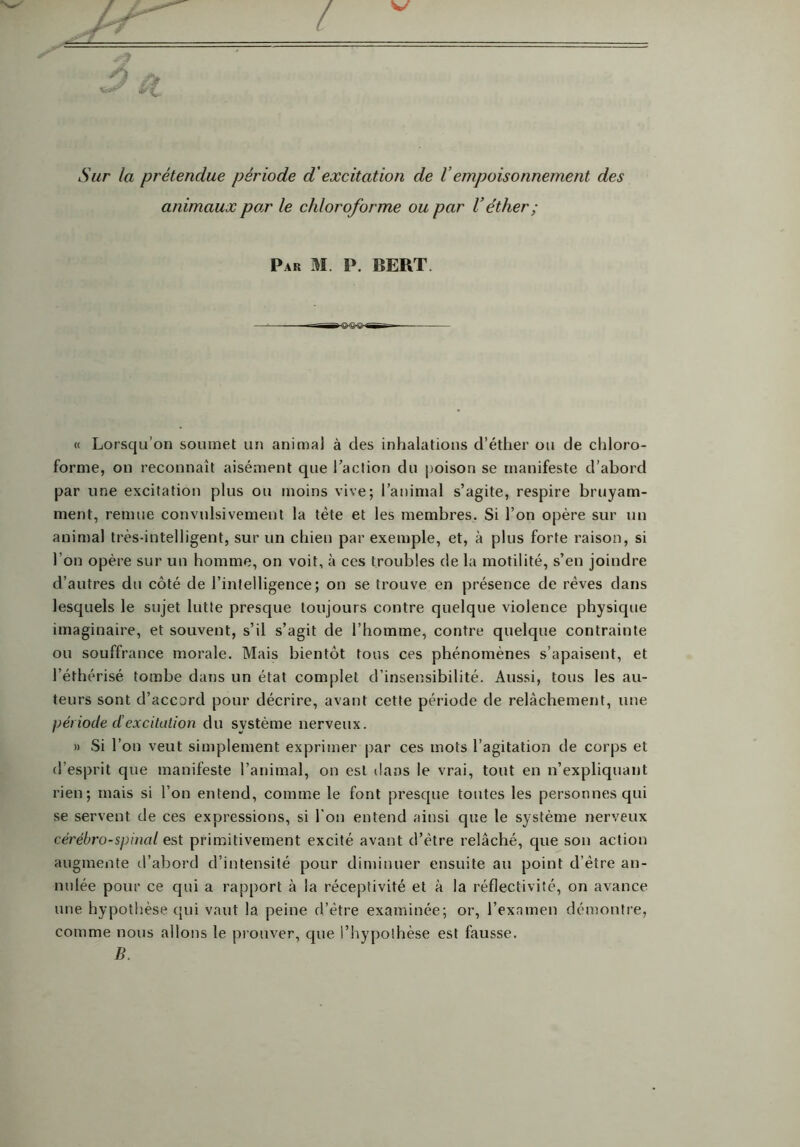 Sur la prétendue période d'excitation de l'empoisonnement des animaux par le chloroforme ou par V éther ; Par M. P. BERT. « Lorsqu’on soumet un animal à des inhalations d’éther ou de chloro- forme, on reconnaît aisément que l’action du poison se manifeste d’abord par une excitation plus ou moins vive; l’animal s’agite, respire bruyam- ment, remue convulsivement la tète et les membres. Si l’on opère sur un animal très-intelligent, sur un chien par exemple, et, à plus forte raison, si l’on opère sur un homme, on voit, à ces troubles de la motilité, s’en joindre d’autres du côté de l’intelligence; on se trouve en présence de rêves dans lesquels le sujet lutte presque toujours contre quelque violence physique imaginaire, et souvent, s’il s’agit de l’homme, contre quelque contrainte ou souffrance morale. Mais bientôt tous ces phénomènes s’apaisent, et l’éthérisé tombe dans un état complet d’insensibilité. Aussi, tous les au- teurs sont d’accord pour décrire, avant cette période de relâchement, une période d’excitation du système nerveux. » Si l’on veut simplement exprimer par ces mots l’agitation de corps et d’esprit que manifeste l’animal, on est dans le vrai, tout en n’expliquant rien; mais si l’on entend, comme le font presque toutes les personnes qui se servent de ces expressions, si l’on entend ainsi que le système nerveux cérébro-spinal est primitivement excité avant d’être relâché, que son action augmente d’abord d’intensité pour diminuer ensuite au point d’être an- nulée pour ce qui a rapport à la réceptivité et à la réflectivité, on avance une hypothèse qui vaut la peine d’être examinée; or, l’examen démontre, comme nous allons le prouver, que l’hypothèse est fausse. B.