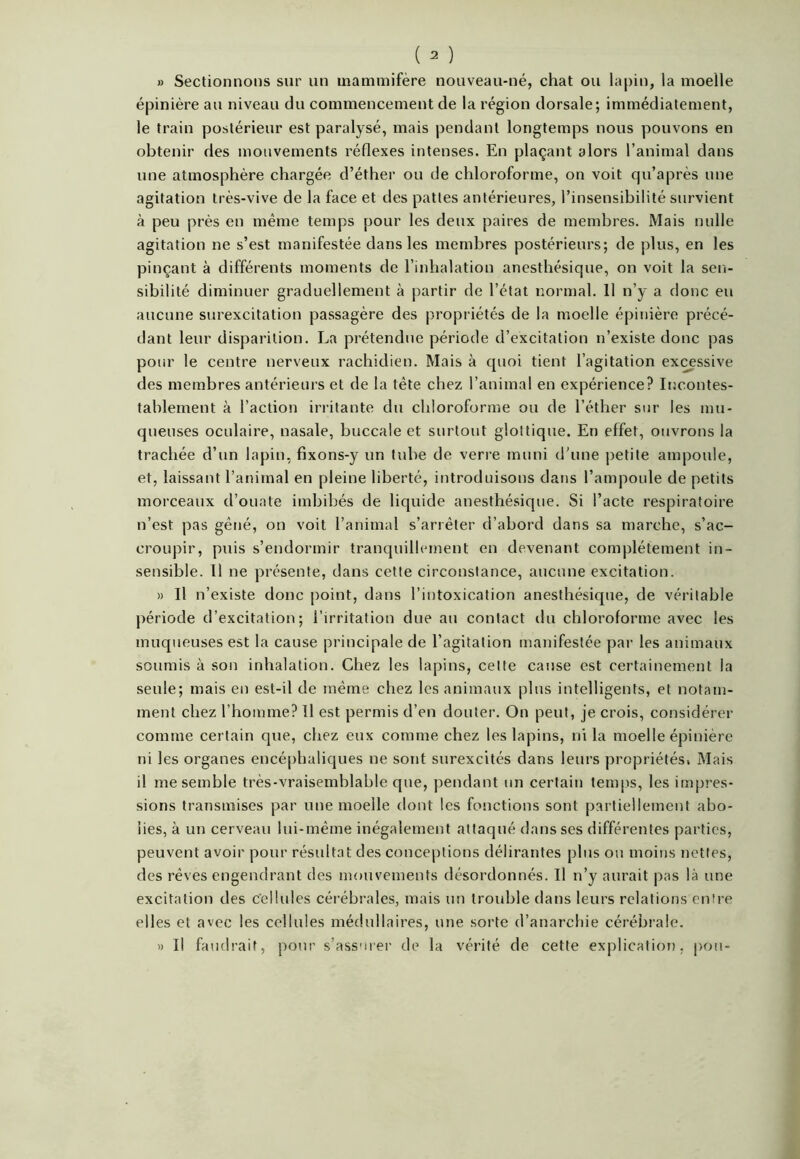 » Sectionnons sur un mammifère nouveau-né, chat ou lapin, la moelle épinière au niveau du commencement de la région dorsale; immédiatement, le train postérieur est paralysé, mais pendant longtemps nous pouvons en obtenir des mouvements réflexes intenses. En plaçant alors l’animal dans une atmosphère chargée d’éther ou de chloroforme, on voit qu’après une agitation très-vive de la face et des pattes antérieures, l’insensibilité survient à peu près en même temps pour les deux paires de membres. Mais nulle agitation ne s’est manifestée dans les membres postérieurs; de plus, en les pinçant à différents moments de l’inhalation anesthésique, on voit la sen- sibilité diminuer graduellement à partir de l’état normal. 11 n’y a donc eu aucune surexcitation passagère des propriétés de la moelle épinière précé- dant leur disparition. La prétendue période d’excitation n’existe donc pas pour le centre nerveux rachidien. Mais à quoi tient l’agitation excessive des membres antérieurs et de la tête chez l’animal en expérience? Incontes- tablement à l’action irritante du chloroforme ou de l’éther sur les mu- queuses oculaire, nasale, buccale et surtout glottique. En effet, ouvrons la trachée d’un lapin, fixons-y un tube de verre muni d'une petite ampoule, et, laissant l’animal en pleine liberté, introduisons dans l’ampoule de petits morceaux d’ouate imbibés de liquide anesthésique. Si l’acte respiratoire n’est pas gêné, on voit l’animal s’arrêter d’abord dans sa marche, s’ac- croupir, puis s’endormir tranquillement en devenant complètement in- sensible. Il ne présente, dans cette circonstance, aucune excitation. » Il n’existe donc point, dans l’intoxication anesthésique, de véritable période d’excitation; l’irritation due au contact du chloroforme avec les muqueuses est la cause principale de l’agitation manifestée par les animaux soumis à son inhalation. Chez les lapins, celte cause est certainement la seule; mais en est-il de même chez les animaux plus intelligents, et notam- ment chez l’homme? Il est permis d’en douter. On peut, je crois, considérer comme certain que, chez eux comme chez les lapins, ni la moelle épinière ni les organes encéphaliques ne sont surexcités dans leurs propriétés, Mais il me semble très-vraisemblable que, pendant un certain temps, les impres- sions transmises par une moelle dont les fonctions sont partiellement abo- lies, à un cerveau lui-même inégalement attaqué dans ses différentes parties, peuvent avoir pour résultat des conceptions délirantes plus ou moins nettes, des rêves engendrant des mouvements désordonnés. Il n’y aurait pas là une excitation des cellules cérébrales, mais un trouble dans leurs relations entre elles et avec les cellules médullaires, une sorte d’anarchie cérébrale. » Il faudrait, pour s’assurer de la vérité de cette explication, pou-
