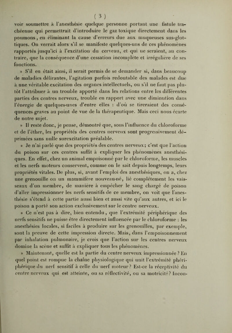 voir soumettre à l’anesthésie quelque personne portant une fistule tra- chéenne qui permettrait d’introduire le gaz toxique directement dans les poumons, en éliminant la cause d’erreurs due aux muqueuses sus-glot- tiques. On verrait alors s’il se manifeste quelques-uns de ces phénomènes rapportés jusqu’ici à l’excitation du cerveau, et qui ne seraient, au con- traire, que la conséquence d’une cessation incomplète et irrégulière de ses fonctions. » S’il en était ainsi, il serait permis de se demander si, dans beaucoup de maladies délirantes, l’agitation parfois redoutable des malades est due à une véritable excitation des organes intellectuels, ou s’d ne faut pas plu- tôt l’attribuer à un trouble apporté dans les relations entre les différentes parties des centres nerveux, trouble en rapport avec une diminution dans l’énergie de quelques-unes d’entre elles : d’où se tireraient des consé- quences graves au point de vue de la thérapeutique. Mais ceci nous écarte de notre sujet. » Il reste donc, je pense, démontré que, sous l’influence du chloroforme et de l’éther, les propriétés des centres nerveux sont progressivement dé- primées sans nulle surexcitation préalable. » Je n’ai parlé que des propriétés des centres nerveux; c’est que l’action du poison sur ces centres suffit à expliquer les phénomènes anesthési- ques. En effet, chez un animal empoisonné par le chloroforme, les muscles et les nerfs moteurs conservent, comme on le sait depuis longtemps, leurs propriétés vitales. De plus, si, avant l’emploi des anesthésiques, on a, chez une grenouille ou un mammifère nouveau-né, lié complètement les vais- seaux d’un membre, de manière à empêcher le sang chargé de poison d’aller impressionner les nerfs sensitifs de ce membre, on voit que l’anes- thésie s’étend à cette partie aussi bien et aussi vite qu’aux autres, et ici le poison a porté son action exclusivement sur le centre nerveux. » Ce n’est pas à dire, bien entendu, que l’extrémité périphérique des nerfs sensitifs ne puisse être directement influencée par le chloroforme : les anesthésies locales, si faciles à produire sur les grenouilles, par exemple, sont la preuve de cette impression directe. Mais, dans l’empoisonnement par inhalation pulmonaire, je crois cpie l’action sur les centres nerveux domine la scène et suffit à expliquer tous les phénomènes. » Maintenant, quelle est la partie du centre nerveux impressionnée ? En quel point est rompue la chaîne physiologique qui unit l’extrémité phéri- phérique du nerf sensitif à celle du nerf moteur? Est-ce la réceptivité du centre nerveux qui est atteinte, ou sa réflectivité, ou sa motricité? Incon-
