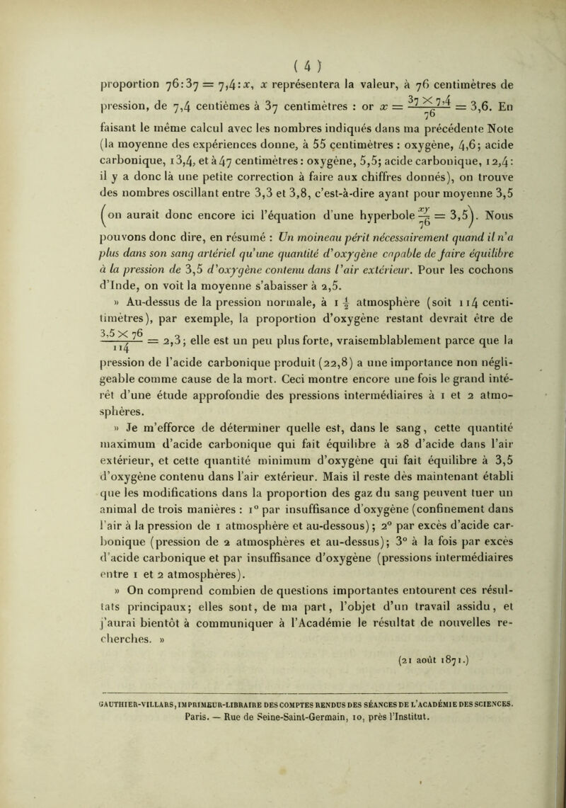 proportion 76:37 = x représentera la valeur, à 76 centimètres de pression, de 7,4 centièmes à 87 centimètres : or a; = = 3,6. En faisant le même calcul avec les nombres indiqués dans ma précédente Note (la moyenne des expériences donne, à 55 centimètres : oxygène, 4»6; acide carbonique, 13,4, et à 47 centimètres : oxygène, 5,5; acide carbonique, 12,4 : il y a donc là une petite correction à faire aux chiffres donnés), on trouve des nombres oscillant entre 3,3 et 3,8, c’est-à-dire ayant pour moyenne 3,5 ^on aurait donc encore ici l’équation d’une hyperbole3,5^ Nous pouvons donc dire, en résumé : Un moineau périt nécessairement quand il na plus dans son sang artériel qu’une quantité d’oxygène capable dejaire équilibre à la pression de 3,5 d’oxygène contenu dans l’air extérieur. Pour les cochons d’Inde, on voit la moyenne s’abaisser à 2,5. » Au-dessus de la pression normale, à i atmosphère (soit ii4 centi- timètres), par exemple, la proportion d’oxygène restant devrait être de ~ P^'^® forte, vraisemblablement parce que la pression de l’acide carbonique produit (22,8) a une importance non négli- geable comme cause de la mort. Ceci montre encore une fois le grand inté- rêt d’une étude approfondie des pressions intermédiaires à i et 2 atmo- sphères. » Je m’efforce de déterminer quelle est, dans le sang, cette quantité maximum d’acide carbonique qui fait équilibre à 28 d’acide dans l’air extérieur, et cette quantité minimum d’oxygène qui fait équilibre à 3,5 d’oxygène contenu dans l’air extérieur. Mais il reste dès maintenant établi que les modifications dans la proportion des gaz du sang peuvent tuer un animal de trois manières : 1° par insuffisance d’oxygène (confinement dans l’air à la pression de i atmosphère et au-dessous) ; 2° par excès d’acide car- bonique (pression de 2 atmosphères et au-dessus); 3° à la fois par excès d’acide carbonique et par insuffisance d’oxygène (pressions intermédiaires entre i et 2 atmosphères), » On comprend combien de questions importantes entourent ces résul- tats principaux; elles sont, de ma part, l’objet d’un travail assidu, et j’aurai bientôt à communiquer à l’Académie le résultat de nouvelles re- cherches. » (2 J août 1871.) «AUTHIEU-VILLARS, IM PRIMEUR-LIBRAIRE DES COMPTES RENDUS DES SÉANCES DE l’ACADÉMIE DES SCIENCES. Paris. — Rue de Seine-Saint-Germain, 10, près l’Institut,