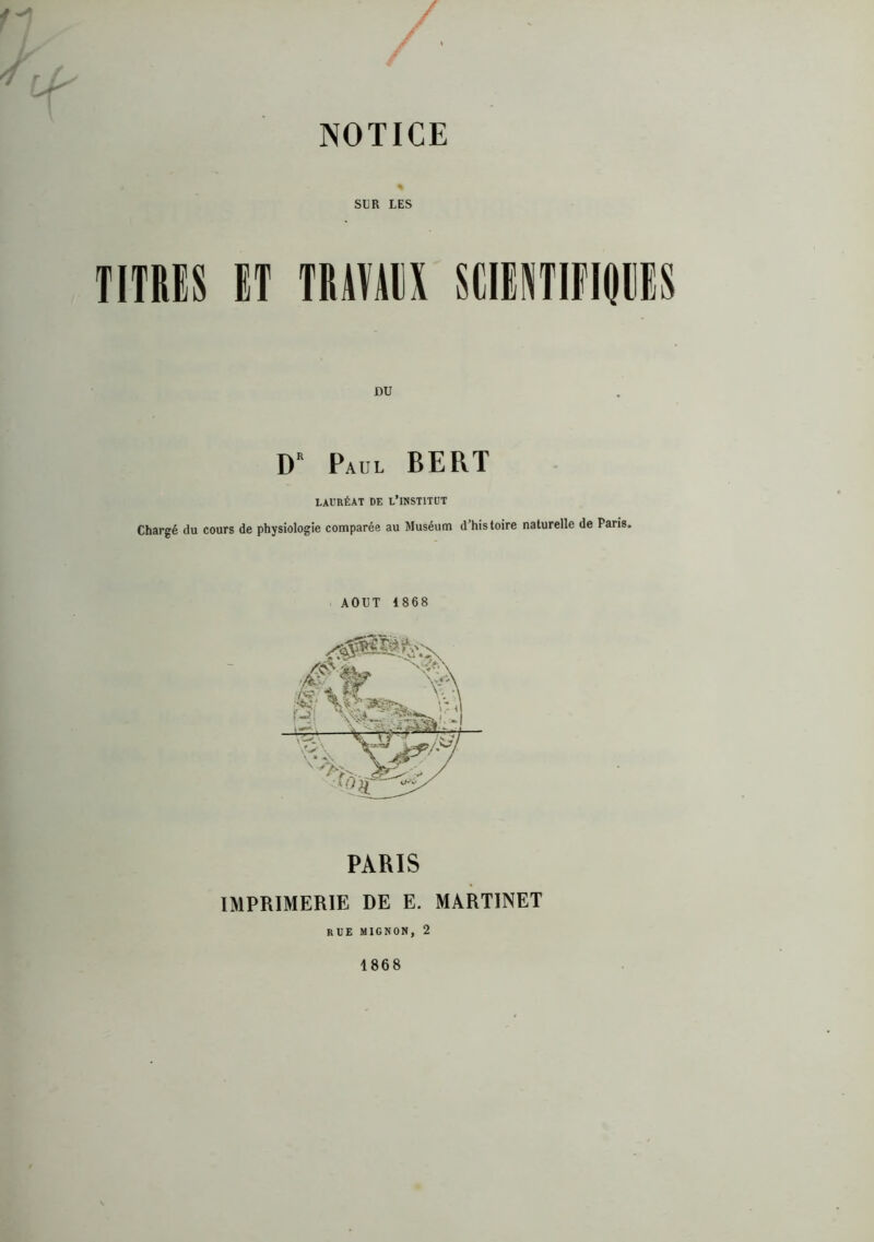 / / / NOTICE SliR LES TITRiS ET TRÂTAIS SCIINTIFIIPS DU D Paul BERT LAURÉAT DE L’INSTITUT Chargé du cours de physiologie comparée au Muséum d’histoire naturelle de Paris. AOUT 1868 IMPRIMERIE DE E. MARTINET rue mignon, 2 1868