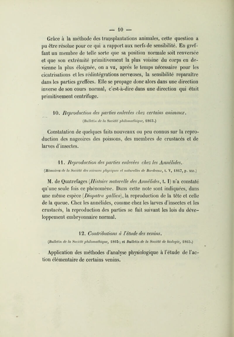 Grâce à la méthode des trausplanlalions animales, cette question a pu être résolue pour ce qui a rapport aux nerfs de sensibilité. En gref- fant un membre de telle sorte que sa position normale soit renversée et que son extrémité primitivement la plus voisine du corps en de- vienne la plus éloignée, on a vu, après le temps nécessaire pour les cicatrisations et les rédintégrations nerveuses, la sensibilité reparaître dans les parties greffées. Elle se propage donc alors dans une direction inverse de son cours normal, c’est-à-dire dans une direction qui était primitivement centrifuge. 10. Reproduction des parties enlevées chez certains animaux. {Bulletin de la Société philomathique, 1863.) Constatation de quelques faits nouveaux ou peu connus sur la repro- duction des nageoires des poissons, des membres de crustacés et de larves d’insectes. 11. Reproduction des parties enlevées chez les Annélides. {Mémoires de la Société des sciences physiqices et naturelles de Bordeaux, t. V, 1867, p. xxi.) M. de Quatrefages [Histoire naturelle des Annélides., t. I) n’a constaté qu’une seule fois ce phénomène. Dans cette note sont indiquées, dans une même espèce [Diopjatru gallica), la reproduction de la tête et celle de la queue. Chez les annélides, comme chez les larves d’insectes et les crustacés, la reproduction des parties se fait suivant les lois du déve- loppement embryonnaire normal. 12. Contributions à l’étude des venins. {Bulletin de lu Société philomathique, 1865; et Bulletin de la Société de biologie, 1865.) Application des méthodes d’analyse physiologique à l’étude de l’ac- tion élémentaire de certains venins.