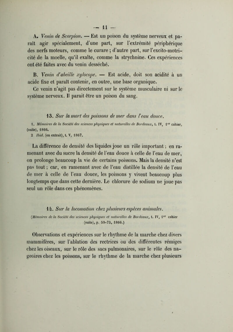 A. Yemn de Scorpion. — Est un poison du système nerveux et pa- raît agir spécialement, d’une part, sur l’extrémité périphérique des nerfs moteurs, comme le curare ; d’autre part, sur l’excito-motri- cité de la moelle, qu’il exalte, comme la strychnine. Ces expériences ont été faites avec du venin desséché. B. Venin cïabeille xylocope. — Est acide, doit son acidité à un acide fixe et paraît contenir, en outre, une base organique. Ce venin n’agit pas directement sur le système musculaire ni sur le système nerveux. II parait être un poison du sang. 13. Sur la mort des poissons de mer dans l’eau douce. 1. Mémoires de la Société des sciences physiques et naturelles de Bordeaux, t. IV, cahier, (suite), 1866. 2 Ibid, (en extrait), t. V, 1867. La différence de densité des liquides joue un rôle important ; en ra- menant avec du sucre la densité de l’eau douce à celle de l’eau de mer, on prolonge beaucoup la vie de certains poissons. Mais la densité n’est pas tout ; car, en ramenant avec de l’eau distillée la densité de l’eau de mer à celle de l’eau douce, les poissons y vivent beaucoup plus longtemps que dans cette dernière. Le chlorure de sodium ne joue pas seul un rôle dans ces phénomènes. i!\. Sur la locomotion chez plusieurs espèces animales. {Mémoires delà Société des sciences physiques et naturelles de Bordeaux, t. IV, l®® cahier (suite), p. 59-73, 1866.) Observations et expériences sur le rhythme de la marche chez divers mammifères, sur l’ablation des rectrices ou des différentes rémiges chez les oiseaux, sur le rôle des sacs pulmonaires, sur le rôle des na- geoires chez les poissons, sur le rhythme de la marche chez plusieurs