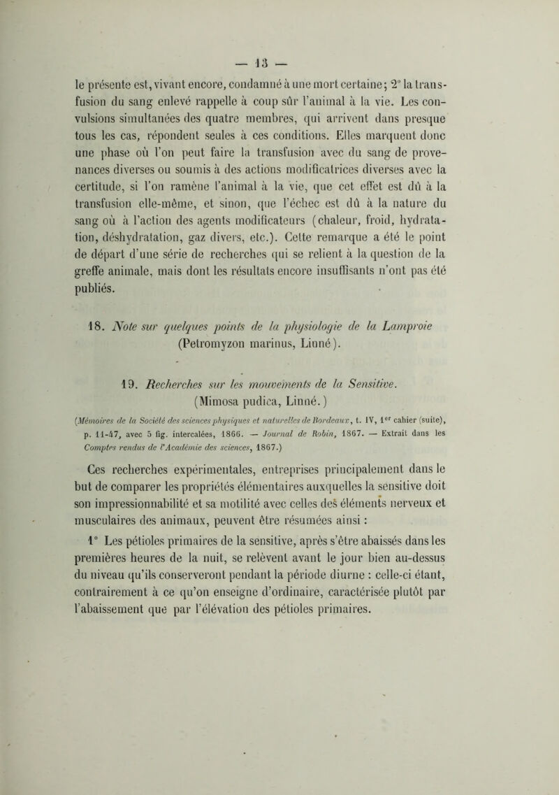 le présente est, vivant encore, condamné à une mort certaine ; T la trans- fusion du sang enlevé rappelle à coup sûr l’animal à la vie. Les con- vulsions simultanées des quatre membres, qui arrivent dans presque tous les cas, répondent seules à ces conditions. Elles marquent donc une phase où l’on peut faire la transfusion avec du sang de prove- nances diverses ou soumis à des actions modificatrices diverses avec la certitude, si l’on ramène l’animal à la vie, que cet effet est dû à la transfusion elle-même, et sinon, que l’échec est dû cà la nature du sang où à l’action des agents modificateurs (chaleur, froid, hydrata- tion, déshydratation, gaz divers, etc.). Cette remarque a été le point de départ d’une série de recherches ([ui se relient à la question de la greffe animale, mais dont les résultats encore insutfisants n’ont pas été publiés. 18. JVo^e sur quelques qjoints de la physiologie de la Lamproie (Petromyzon marinus, Linné). 19. Recherches sur les mouvements de la Sensitive. (Mimosa pudica, Linné. ) [Mémoires de la Société des sciences physiques et naturelles de Bordeaux, t. IV, 1®'' cahier (suite), p. 11-47, avec 5 fig. intercalées, 1866. — Journal de Robin, 1867. — Extrait dans les Comptes rendus de CAcadémie des sciences, 1867.) Ces recherches expérimentales, entreprises principalement dans le but de comparer les propriétés élémentaires auxquelles la sensitive doit son impressionnabilité et sa motilité avec celles des éléments nerveux et musculaires des animaux, peuvent être résumées ainsi : 1 Les pétioles primaires de la sensitive, après s’être abaissés dans les premières heures de la nuit, se relèvent avant le jour bien au-dessus du niveau qu’ils conserveront pendant la période diurne : celle-ci étant, contrairement à ce qu’on enseigne d’ordinaire, caractérisée plutôt par l’abaissement que par l’élévation des pétioles primaires.