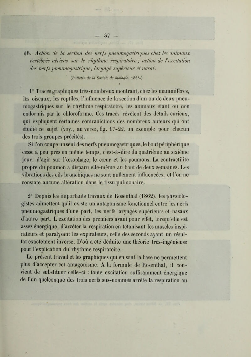hS. Action de la section des nerfs pneumogastriques chez les animaux vertébrés aériens sur le rhythme respiratoire ; action de l’excitation des nerfs pneumogastrique, laryngé supérieur et nasal. {Bulletin de la Société de biologie^ 1868.) r Tracés graphiques très-nombreux montrant, chez les mammifères, les oiseaux, les reptiles, l’influence de la section d’un ou de deux pneu- mogastriques sur le rhythme respiratoire, les animaux étant ou non endormis par le chloroforme. Ces tracés révèlent des détails curieux, qui expliquent certaines contradictions des nombreux auteurs c[iii ont étudié ce sujet (voy., au verso, fig. 17-2-2, un exemple pour chacun des trois groupes précités). Si l’on coupe un seul des nerfs pneumogastriques, le bout périphérique cesse à peu près en même temps, c’est-à-dire du quatrième au sixième jour, d’agir sur l’œsophage, le cœur et les poumons. La contractilité propre du poumon a disparu elle-même au bout de deux semaines. Les vibrations des cils bronchiques ne sont nullement influencées, et l’on ne constate aucune altération dans le tissu pulmonaire. 2 Depuis les importants travaux de Rosenthal (1862), les physiolo- gistes admettent qu’il existe un antagonisme fonctionnel entre les nerfs pneumogastriques d’une part, les nerfs laryngés supérieurs et nasaux d’autre part. L’excitation des premiers ayant pour effet, lorsqu’elle est assez énergique, d’arrêter la respiration en tétanisant les muscles inspi- rateurs et paralysant les expirateurs, celle des seconds ayant un résul- tat exactement inverse. D’où a été déduite une théorie très-ingénieuse pour l’explication du rhythme respiratoire. Le présent travail et les graphiques qui en sont la base ne permettent plus d’accepter cet antagonisme. A la formule de Rosenthal, il con- vient de substituer celle-ci : toute excitation suffisamment énergique de l’un quelconque des trois nerfs sus-nommés arrête la respiration au