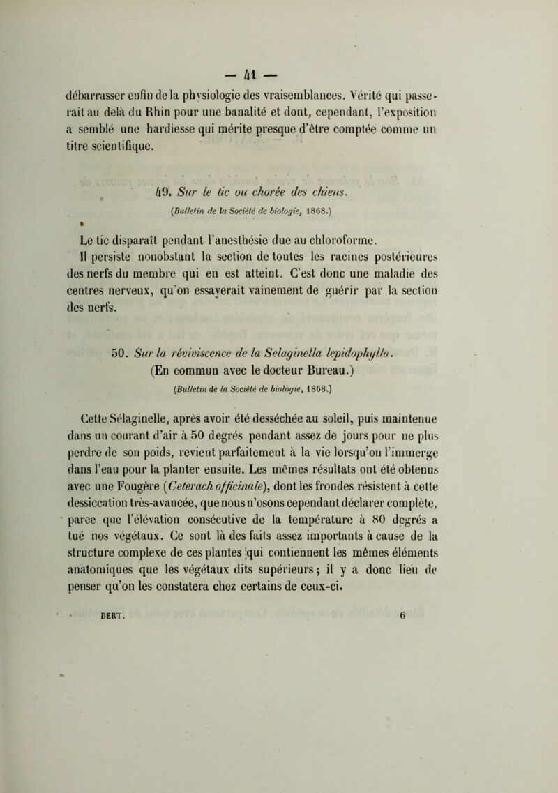 -41 — débarrasser enfin delà physiologie des vraisemblances. Vérité qui passe- rait au delà du Rhin pour une banalité et dont, cependant, l’exposition a semblé une hardiesse qui mérite presque d’être comptée comme un titre scientifique. à9. Sur le tic ou chorée des chiens. {Bulletin de la Société de biologie^ 1868.) • Le tic disparaît pendant l’anesthésie due au chloroforme. Il persiste nonobstant la section de toutes les racines postérieures des nerfs du membre qui en est atteint. C’est donc une maladie des centres nerveux, qu’on essayerait vainement de guérir par la section des nerfs. 50. Sur la réviviscence de la Selaginella lepidophyUa. (En commun avec le docteur Bureau.) {Bulletin de la Société de biologie, 1868.) Cette Sélaginelle, après avoir été desséchée au soleil, puis maintenue dans un courant d’air à 50 degrés pendant assez de jours pour ne plus perdre de son poids, revient parfaitement à la vie lorsqu’on l’immerge dans l’eau pour la planter ensuite. Les mêmes résultats ont été obtenus avec une Fougère [Ceterach officinale)., dont les frondes résistent à celte dessiccation très-avancée, que nous n’osons cependant déclarer complète, parce que l’élévation consécutive de la température à 80 degrés a tué nos végétaux. Ce sont là des faits assez importants à cause de la structure complexe de ces plantes Jqui contiennent les mêmes éléments anatomiques que les végétaux dits supérieurs ; il y a donc lieu de penser qu’on les constatera chez certains de ceux-ci. BERT. 6