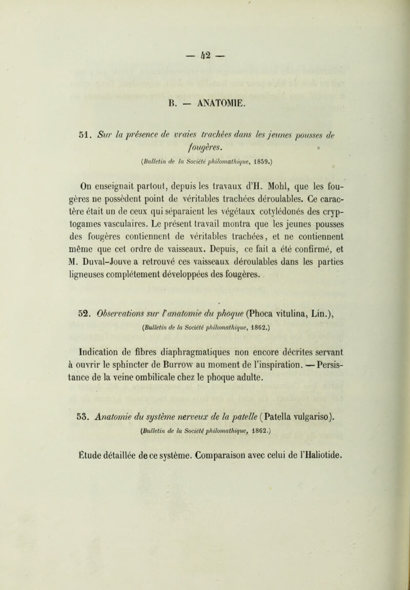 - Û2 — B. — ANATOMIE. 51. Sur la 'présence de vraies trachées da7is les jexines pousses de fougères. » {Bulletin de la Société philomathique, 1859.) On enseignait partout, depuis les travaux d’H. Mohl, que les fou- gères ne possèdent point de véritables trachées déroulables. Ce carac- tère était un de ceux qui séparaient les végétaux cotylédonés des cryp- togames vasculaires. Le présent travail montra que les jeunes pousses des fougères contiennent de véritables trachées, et ne contiennent même que cet ordre de vaisseaux. Depuis, ce fait a été confirmé, et M. Duval-Jouve a retrouvé ces vaisseaux déroulables dans les parties ligneuses complètement développées des fougères. 52. Observations sur l'anatomie du phoque (Phoca vitulina, Lin.), {Bulletin de la Société philomathique, 1862.) Indication de fibres diaphragmatiques non encore décrites servant à ouvrir le sphincter de Burrow au moment de l’inspiration. —Persis- tance de la veine ombilicale chez le phoque adulte. 53. Anatomie du système nerveux de la patelle [VdXtdWdi vulgariso). {Bulletin de la Société philomathique, 1862.) Etude détaillée de ce système. Comparaison avec celui de l’Haliotide.