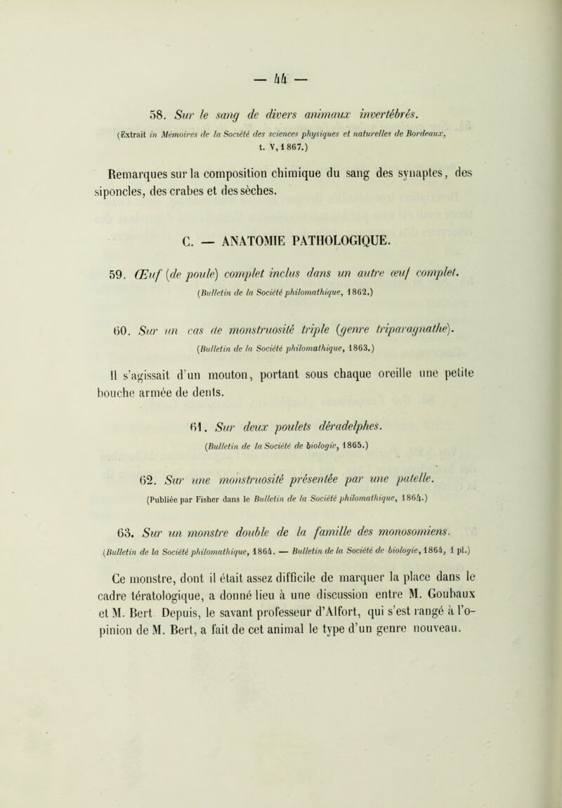 — li!i — 58. Sw' le sang de divers animaux invertébrés. (Extrait in Mémoires de la Société des sciences physiques et naturelles de Bordeaux, t. V, 1 867.) Remarques sur la composition chimique du sang des synaptes, des siponcles, des crabes et dessèches. C. — ANATOMIE PATHOLOGIQUE. 59. Œuf [de poule) complet inclus dans un autre ceuf complet. (Bulletin de la Société philomathique, 1862.) 60. Sur un cas de monstruosité triple {genre triparagnathe). (Bulletin de la Société philomathique, 1863.) Il s’agissait d’un mouton, portant sous chaque oreille une petite bouche armée de dents. 61. Sur deux poulets déradelphes. (Bulletin de la Société de biologie, 1865.) 62. Sur une monstruosité présentée par une patelle. (Publiée par Fisher dans le Bulletin de la Société philomathique, 186(i.) 63. Sur un monstre double de la famille des monosomiens. (Bulletin de la Société philomathique, 1864. — Bulletin delà Société de biologie, 1864, 1 pl.) Ce monstre, dont il était assez difficile de marquer la place dans le cadre tératologique, a donné lieu à une discussion entre M. Gouhaux et M. Bert Depuis, le savant professeur d’Alfort, qui s’est rangé à l’o-