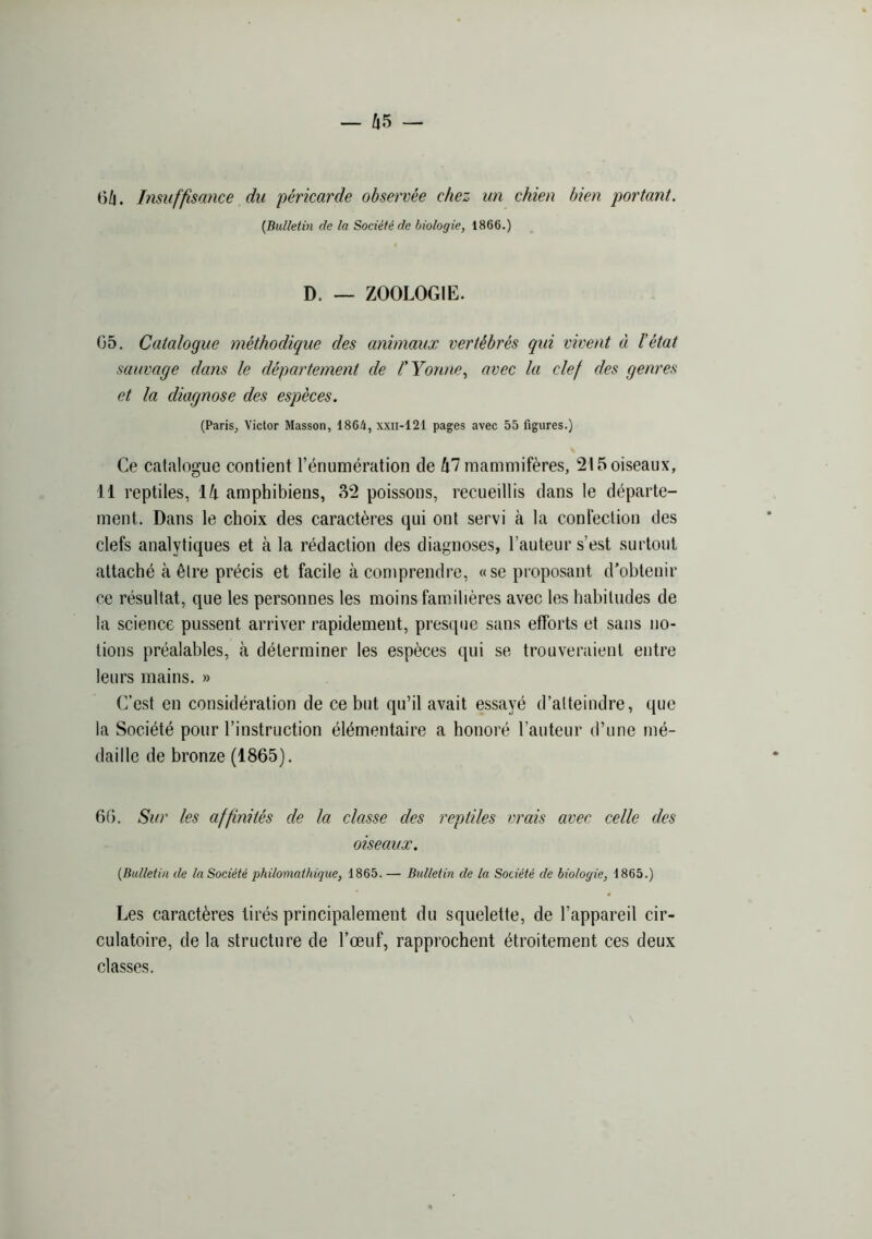 06. Insuffisance du péricarde observée chez un chien bien portant. {Bulletin de la Société de biologie, 1866.) D. — ZOOLOGIE. 05. Catalogue méthodique des animaux vertébrés qui vivent à l’état sauvage dans le département de l'Yonne, avec la clef des genres et la diagnose des espèces. (Paris, Victor Masson, 1864, xxii-121 pages avec 55 figures.) Ce catalogue contient l’énumération de Û7 mammifères, 215 oiseaux, 11 reptiles, 16- amphibiens, 32 poissons, recueillis dans le départe- ment. Dans le choix des caractères qui ont servi à la confection des clefs analytiques et à la rédaction des diagnoses, l’auteur s’est surtout attaché à être précis et facile à comprendre, «se proposant d’obtenir ce résultat, que les personnes les moins familières avec les habitudes de la science pussent arriver rapidement, presque sans efforts et sans no- tions préalables, à déterminer les espèces qui se trouveraient entre leurs mains. » C’est en considération de ce but qu’il avait essayé d’atteindre, que la Société pour l’instruction élémentaire a honoré l’auteur d’une mé- daille de bronze (1865). 60. Sur les affinités de la classe des reptiles vrais avec celle des oiseaux. {Bulletin de la Société philomathique, 1865.— Bulletin de la Société de biologie, 1865.) Les caractères tirés principalement du squelette, de l’appareil cir- culatoire, de la structure de l’œuf, rapprochent étroitement ces deux classes.