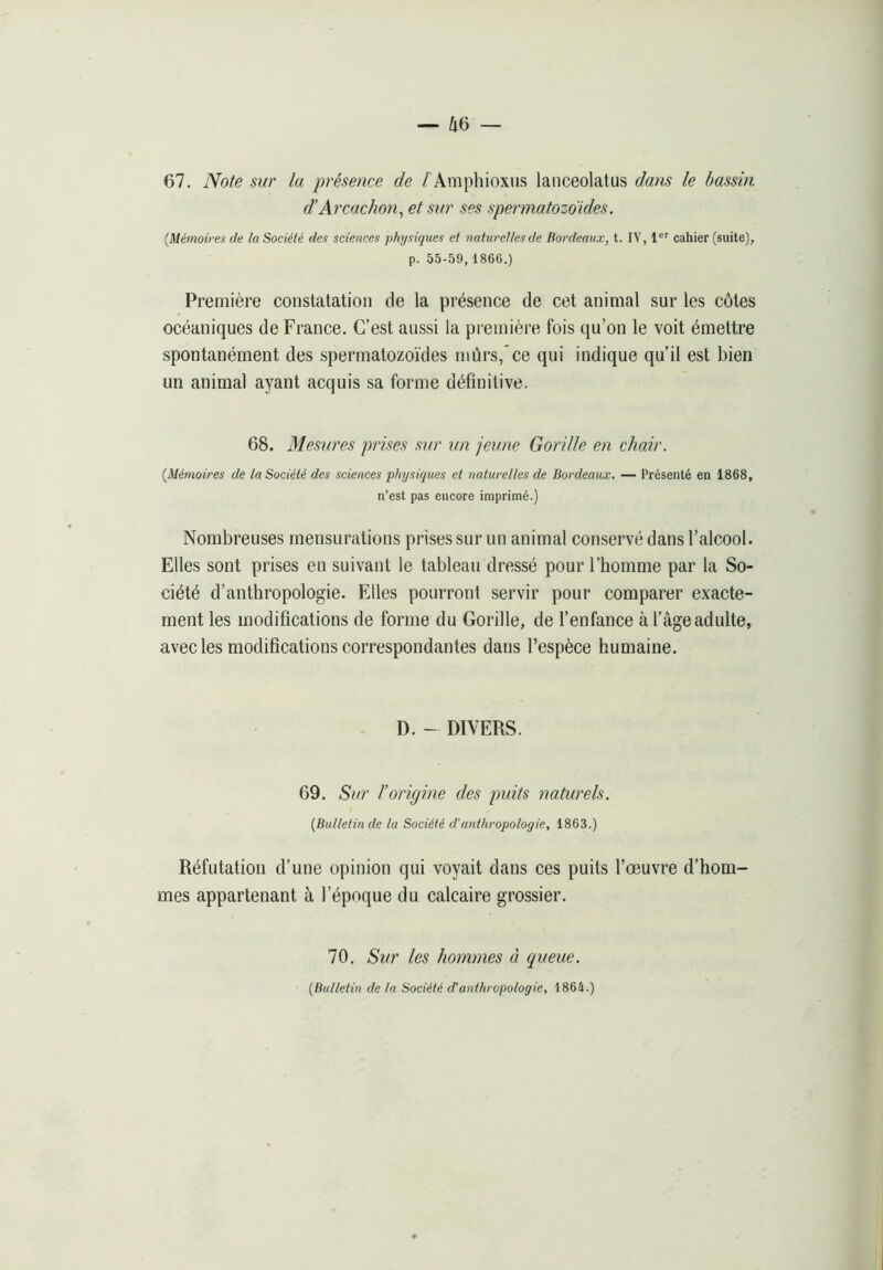 67. Note sur la présence de /'Amphioxus lanceolatus dans le bassin d’Arcachon^ et sur ses spermatozoïdes. [Mémoires de la Société des sciences physiques et naturelles de Bordeaux, t. IV, 1®'' cahier (suite), p. 55-59,1866.) Première constatation de la présence de cet animal sur les côtes océaniques de France. C’est aussi la première fois qu’on le voit émettre spontanément des spermatozoïdes mûrs/ce qui indique qu’il est bien un animal ayant acquis sa forme définitive. 68. Mesures prises sur un jeune Gorille en chair. {Mémoires de la Société des sciences physiques et naturelles de Bordeaux. — Présenté en 1868, n’est pas encore imprimé.) Nombreuses mensurations prises sur un animal conservé dans l’alcool. Elles sont prises en suivant le tableau dressé pour l’homme par la So- ciété d’anthropologie. Elles pourront servir pour comparer exacte- ment les modifications de forme du Gorille, de l’enfance à l’âge adulte, avec les modifications correspondantes dans l’espèce humaine. D. - DIVERS. 69. Sur l’origine des puits naturels. {Bulletin de la Société d'anthropologie, 1863.) Réfutation d’une opinion qui voyait dans ces puits l’œuvre d’hom- mes appartenant à l’époque du calcaire grossier. 70. Sur les hommes à queue. {Bulletin de la Société d’anthropologie, 1864.)