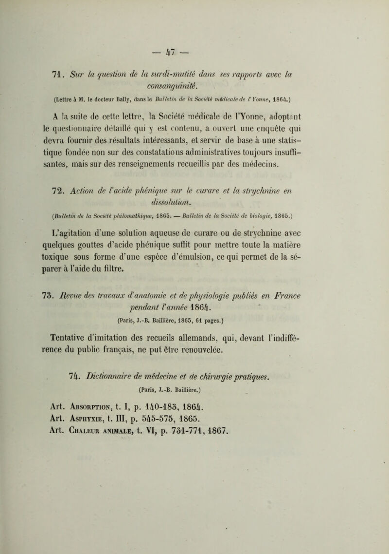 71. Sur la question de la surdi-mutité dans ses rapports avec la consanguinité, (Lettre à M. le docteur Bally, dans le Bulletin de la Société médicale de l'Yonne, 1864.) A la siiile de celte lettre, la Société médicale de ITonne, adoptant le questionnaire détaillé qui y est contenu, a ouvert une enquête qui devra fournir des résultats intéressants, et servir de base à une statis- tique fondée non sur des constatations administratives toujours insuffi- santes, mais sur des renseignements recueillis par des médecins. 72. Action de l’acide phénique sur le curare et la strychnine en dissolution. [Bulletin de la Société philomathique, 1865. — Bulletin de la Société de biologie, 1865.) L’agitation d’une solution aqueuse de curare ou de strychnine avec quelques gouttes d’acide phénique suffit pour mettre toute la matière toxique sous forme d’une espèce d’émulsion, ce qui permet de la sé- parer à f aide du filtre. 73. Revue des travaux danatomie et de physiologie publiés en France pendant l'année I86/1. (Paris, J.-B. Baillière, 1865, 61 pages.) Tentative d’imitation des recueils allemands, qui, devant l’indiffé- rence du public français, ne put être renouvelée. Ik. Dictionnaire de médecine et de chirurgie pratiques. (Paris, J.-B. Baillière.) Art. Absorption, t. I, p. I^i0-183, 1864. Art. Asphyxie, t. III, p. 545-575, 1865. Art. Chaleur animale, t. VI, p. 731-771, 1867.