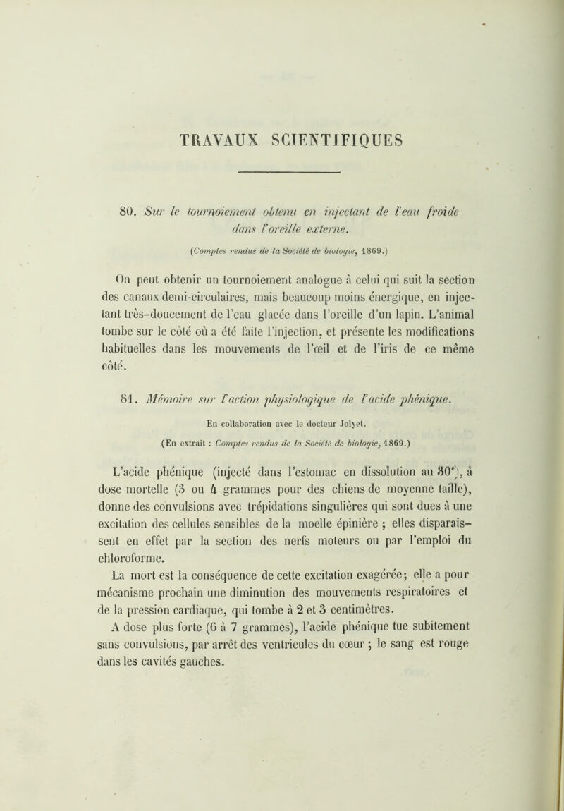 TRAVAUX SCIENTIFIQUES 80. Sur le tournoiement obtenu en injectant de l’eau froide dans l’oreille externe. {Comptes rendus de la Société de biologie, 1869.) On peut obtenir un tournoiement analogue à celui qui suit la section des canaux demi-circulaires, mais beaucoup moins énergique, en injec- tant très-doucement de l’eau glacée dans l’oreille d’un lapin. L’animal tombe sur le côté où a été faite l’injection, et présente les modifications habituelles dans les mouvements de l’œil et de l’iris de ce même côté. 81. Mémoire sur ïaction physiologique de l’acide phénique. En collaboration avec le ilocteur Jolyet. (En extrait : Comptes rendus de la Société de biologie, 1869.) L’acide phénique (injecté dans l’estomac en dissolution au 80'), à dose mortelle (3 ou h grammes pour des chiens de moyenne taille), donne des convulsions avec trépidations singulières qui sont dues à une e.xcitation des cellules sensibles de la moelle épinière ; elles disparais- sent en effet par la section des nerfs moteurs ou par l’emploi du chloroforme. La mort est la conséquence de cette excitation exagérée; elle a pour mécanisme prochain une diminution des mouvements respiratoires et de la pression cardiaque, qui tombe à 2 et 3 centimètres. A dose plus forte (6 à 7 grammes), l’acide phénique tue subitement sans convulsions, par arrêt des ventricules du cœur ; le sang est rouge dans les cavités gauches.