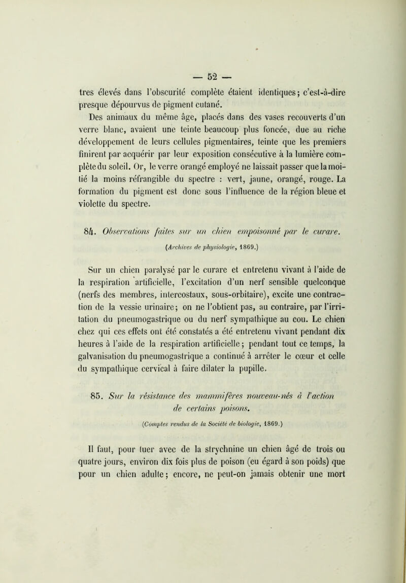 très élevés dans l’obscurité complète étaient identiques; c’est-à-dire presque dépourvus de pigment cutané. Des animaux du même âge, placés dans des vases recouverts d’un verre blanc, avaient une teinte beaucoup plus foncée, due au riche développement de leurs cellules pigmentaires, teinte que les premiers finirent par acquérir par leur exposition consécutive à la lumière com- plète du soleil. Or, le verre orangé employé ne laissait passer que la moi- tié la moins réfrangible du spectre ; vert, jaune, orangé, rouge. La formation du pigment est donc sous l’influence de la région bleue et violette du spectre. 8li. Observations faites sur un chien empoisonné par le curare. {Archives de physiologie, 1869.) Sur un chien paralysé par le curare et entretenu vivant à l’aide de la respiration artificielle, l’excitation d’un nerf sensible quelconque (nerfs des membres, intercostaux, sous-orbitaire), excite une contrac- tion de la vessie urinaire; on ne l’obtient pas, au contraire, par l’irri- tation du pneumogastrique ou du nerf sympathique au cou. Le chien chez qui ces effets ont été constatés a été entretenu vivant pendant dix heures à l’aide de la respiration artificielle ; pendant tout ce temps, la galvanisation du pneumogastrique a continué à arrêter le cœur et celle du sympathique cervical à faire dilater la pupille. 85. Sur la résistance des mammifères nouveau-nés a l’action de certains poisons. {Comptes rendus de la Société de biologie, 1869.) Il faut, pour tuer avec de la strychnine un chien âgé de trois ou quatre jours, environ dix fois plus de poison (eu égard â son poids) que pour un chien adulte ; encore, ne peut-on jamais obtenir une mort