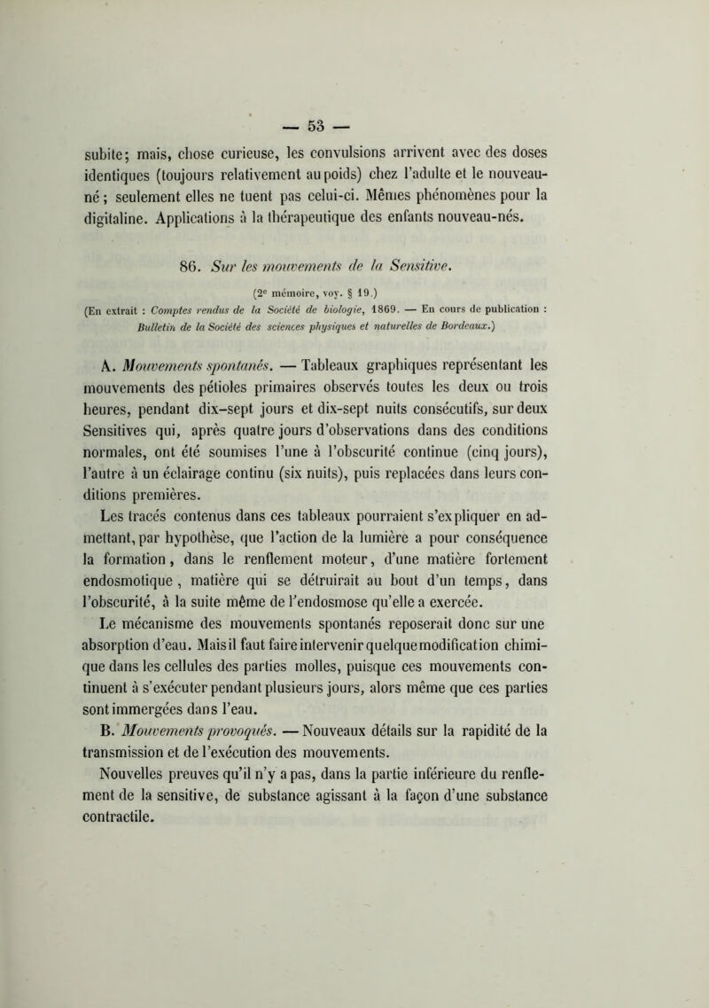 subite; mais, chose curieuse, les convulsions arrivent avec des doses identiques (toujours relativement au poids) chez l’adulte et le nouveau- né ; seulement elles ne tuent pas celui-ci. Mêmes phénomènes pour la digitaline. Applications à la thérapeutique des enfants nouveau-nés. 86. Sur les mouvements de la Sensitive. (2® mémoire, voy. § 19.) (En extrait : Comptes rendus de la Société de biologie, 1869. — En cours de publication ; Bulletin de la Société des sciences physiques et naturelles de Bordeaux.) A. Mouvements spontanés. — Tableaux graphiques représentant les mouvements des pétioles primaires observés toutes les deux ou trois heures, pendant dix-sept jours et dix-sept nuits consécutifs, sur deux Sensitives qui, après quatre jours d’observations dans des conditions normales, ont été soumises l’une à l’obscurité continue (cinq jours), l’autre à un éclairage continu (six nuits), puis replacées dans leurs con- ditions premières. Les tracés contenus dans ces tableaux pourraient s’expliquer en ad- mettant, par hypothèse, que l’aetion de la lumière a pour conséquence la formation, dans le renflement moteur, d’une matière fortement endosmotique, matière qui se détruirait au bout d’un temps, dans l’obscurité, à la suite même de bendosmose qu’elle a exercée. Le mécanisme des mouvements spontanés reposerait donc sur une absorption d’eau. Mais il faut faire intervenir quelque modification chimi- que dans les cellules des parties molles, puisque ces mouvements con- tinuent à s’exécuter pendant plusieurs jours, alors même que ces parties sont immergées dans l’eau. B. Mouvements provoqués. — Nouveaux détails sur la rapidité de la transmission et de l’exécution des mouvements. Nouvelles preuves qu’il n’y a pas, dans la partie inférieure du renfle- ment de la sensitive, de substance agissant à la façon d’une substance contractile.