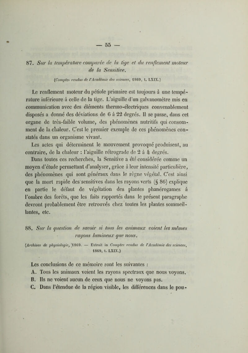 87. Sur la température comparée de la tige et du renflement moteur de la Semitive. {Comptes rendus de VAcadémie des sciences, 1869, t. LXIX,) Le renflement moteur du pétiole primaire est toujours à une tempé- rature inférieure à celle de la tige. L’aiguille d’un galvanomètre mis en communication avec des éléments thermo-électriques convenablement disposés a donné des déviations de 6 à 22 degrés. 11 se passe, dans cet organe de très-faible volume, des phénomènes nutritifs qui consom- ment de la chaleur. C’est le premier exemple de ces phénomènes con- statés dans un organisme vivant. Les actes qui déterminent le mouvement provoqué produisent, au contraire, de la chaleur : l’aiguille rétrograde de 2 à 4 degrés. Dans toutes ces recherches, la Sensitive a été considérée comme un moyen d’étude permettant d’analyser, grâce à leur intensité particulière, des phénomènes qui sont généraux dans le règne végétal. C’est ainsi que la mort rapide des'sensitives dans les rayons verts (§ 86) explique en partie le défaut de végétation des plantes phanérogames à l’ombre des forêts, que les faits rapportés dans le présent paragraphe devront probablement être retrouvés chez toutes les plantes sommeil- lantes, etc. 88. Sur la question de savoir si tous les animaux voient les mêmes rayons lumineux que nous. {Archives de physiologie, \18Q9. — Extrait in Comptes rendus de VAcadémie des sciences, 1869, t. LXIX.) Les conclusions de ce mémoire sont les suivantes : A. Tous les animaux voient les rayons spectraux que nous voyons. B. Ils ne voient aucun de ceux que nous ne voyons pas. C. Dans l’étendue de la région visible, les différences dans le pou -
